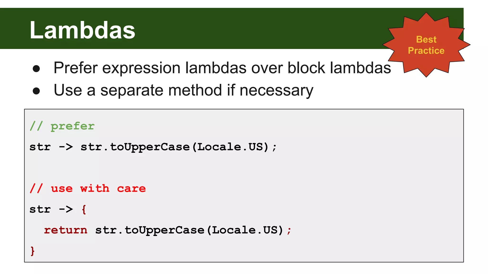 Lambdas
● Prefer expression lambdas over block lambdas
● Use a separate method if necessary
// prefer
str -> str.toUpperCase(Locale.US);
// use with care
str -> {
return str.toUpperCase(Locale.US);
}
Best
Practice
 