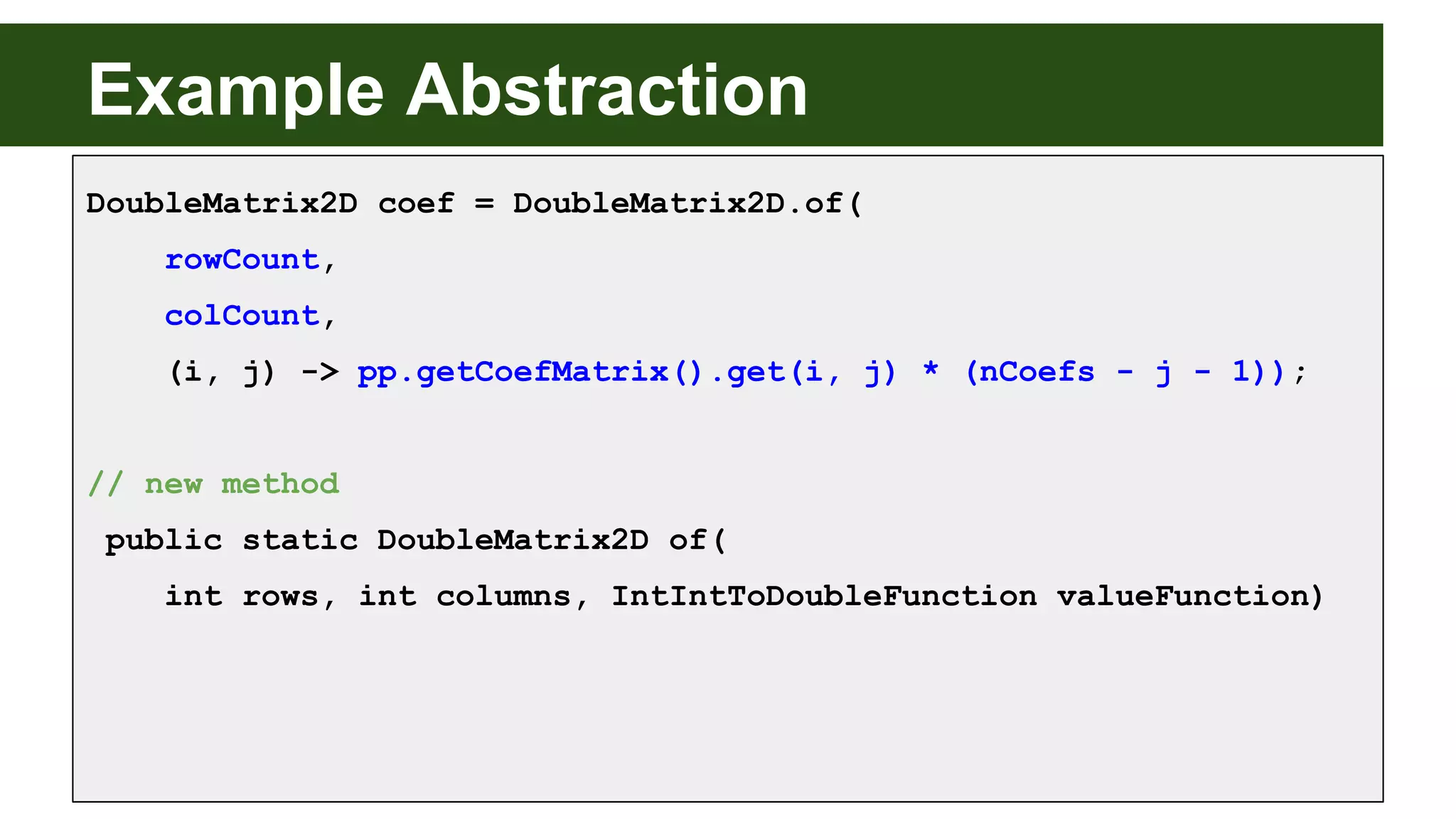 Example Abstraction
DoubleMatrix2D coef = DoubleMatrix2D.of(
rowCount,
colCount,
(i, j) -> pp.getCoefMatrix().get(i, j) * (nCoefs - j - 1));
// new method
public static DoubleMatrix2D of(
int rows, int columns, IntIntToDoubleFunction valueFunction)
 