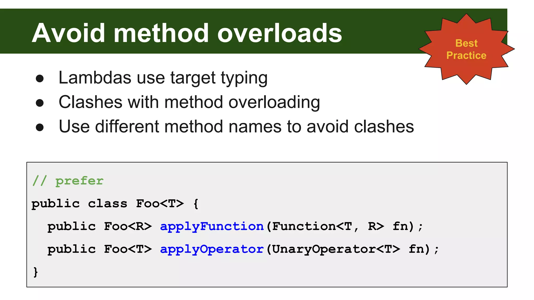 Avoid method overloads
● Lambdas use target typing
● Clashes with method overloading
● Use different method names to avoid clashes
Best
Practice
// prefer
public class Foo<T> {
public Foo<R> applyFunction(Function<T, R> fn);
public Foo<T> applyOperator(UnaryOperator<T> fn);
}
 