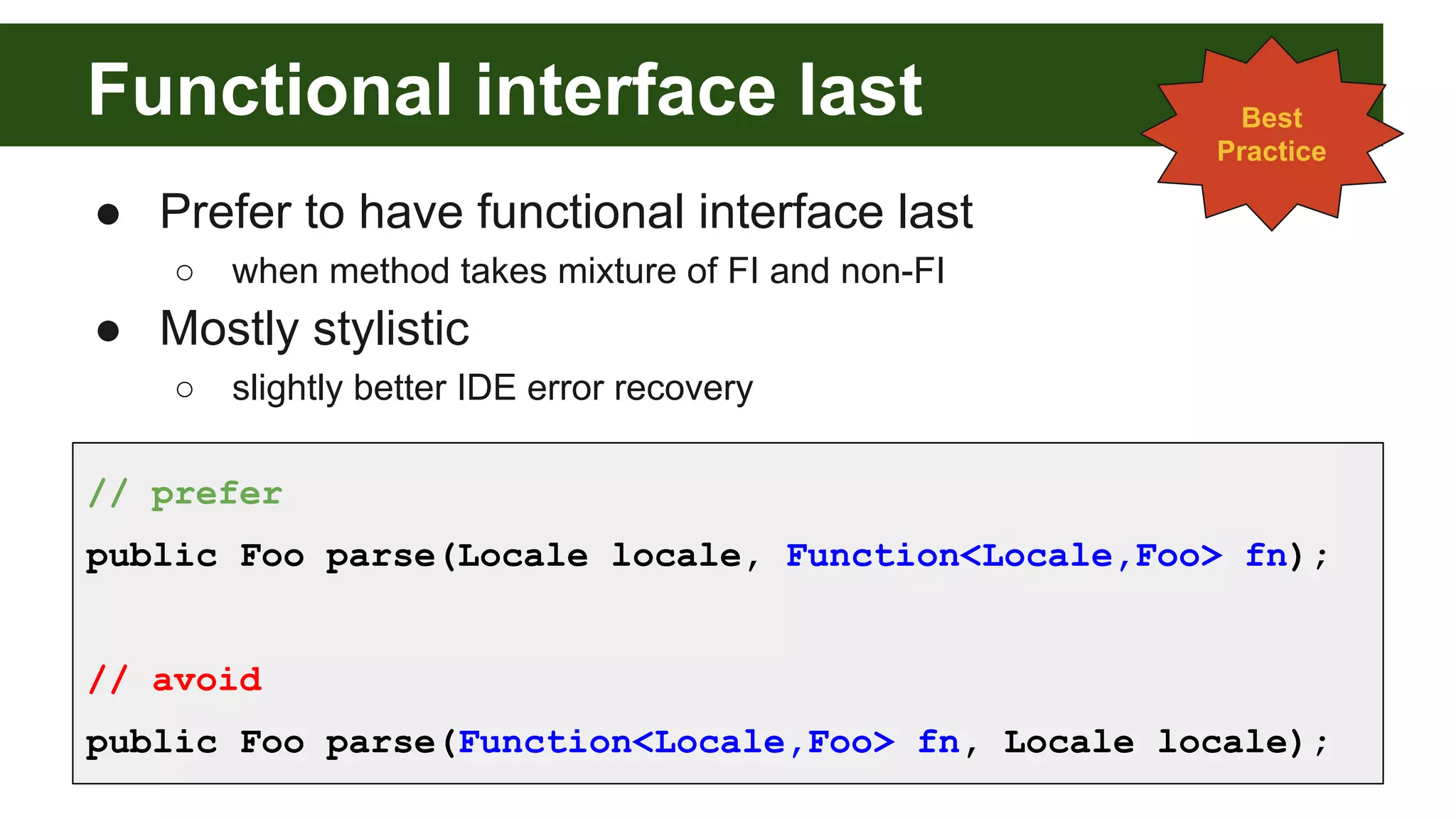 Functional interface last
● Prefer to have functional interface last
○ when method takes mixture of FI and non-FI
● Mostly stylistic
○ slightly better IDE error recovery
Best
Practice
// prefer
public Foo parse(Locale locale, Function<Locale,Foo> fn);
// avoid
public Foo parse(Function<Locale,Foo> fn, Locale locale);
 