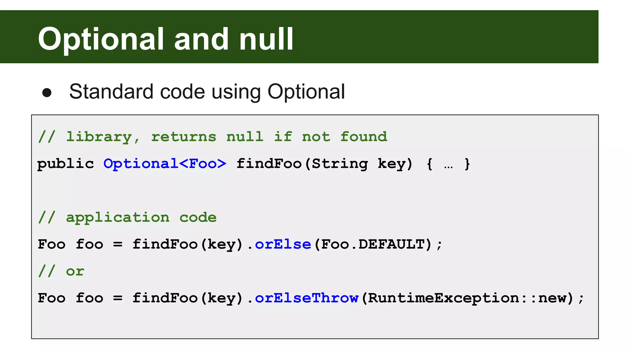 Optional and null
● Standard code using Optional
// library, returns null if not found
public Optional<Foo> findFoo(String key) { … }
// application code
Foo foo = findFoo(key).orElse(Foo.DEFAULT);
// or
Foo foo = findFoo(key).orElseThrow(RuntimeException::new);
 
