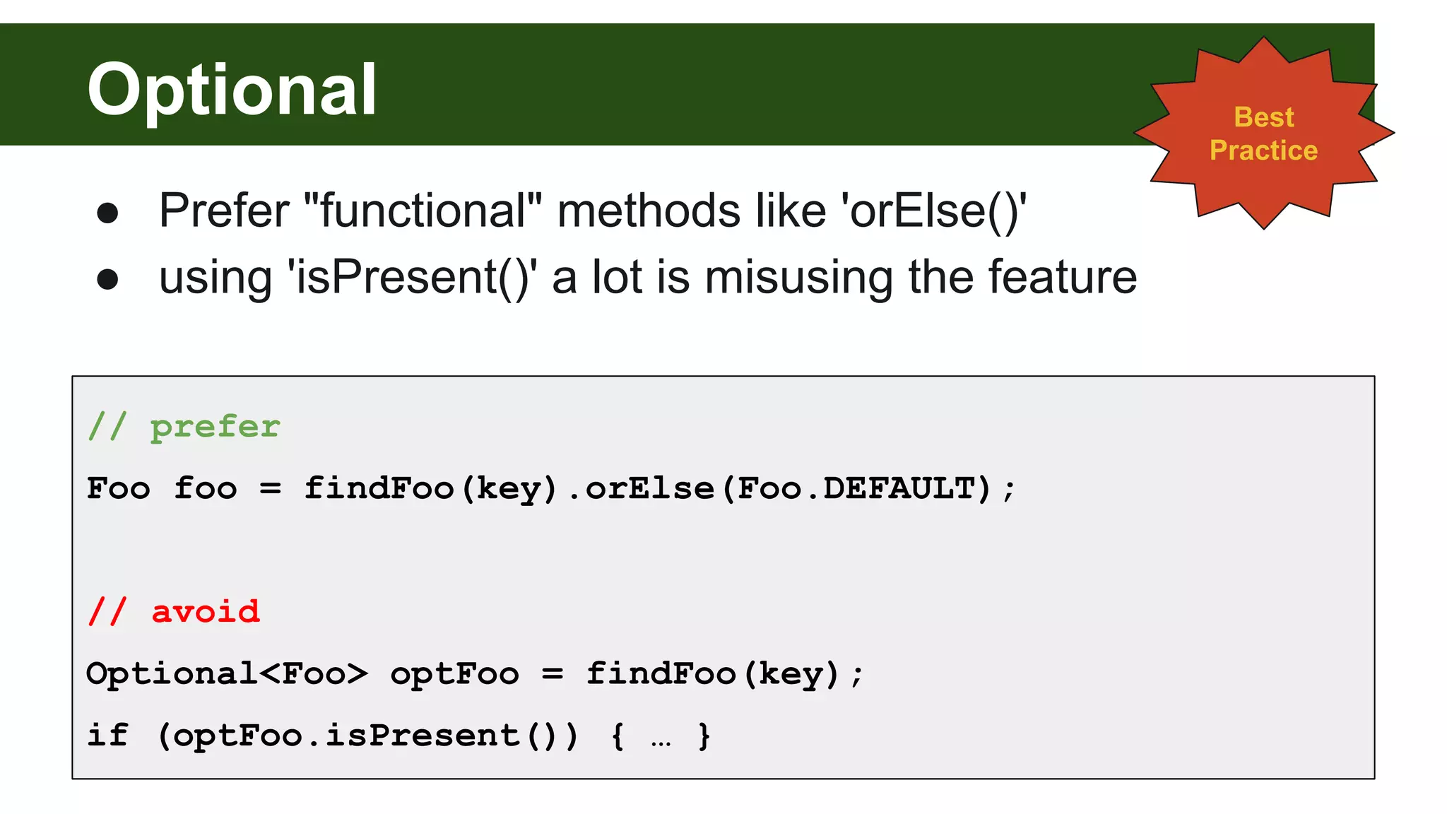 Optional
● Prefer "functional" methods like 'orElse()'
● using 'isPresent()' a lot is misusing the feature
Best
Practice
// prefer
Foo foo = findFoo(key).orElse(Foo.DEFAULT);
// avoid
Optional<Foo> optFoo = findFoo(key);
if (optFoo.isPresent()) { … }
 