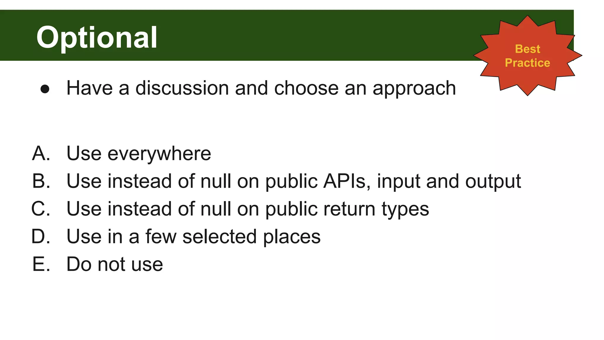 Optional
● Have a discussion and choose an approach
A. Use everywhere
B. Use instead of null on public APIs, input and output
C. Use instead of null on public return types
D. Use in a few selected places
E. Do not use
Best
Practice
 