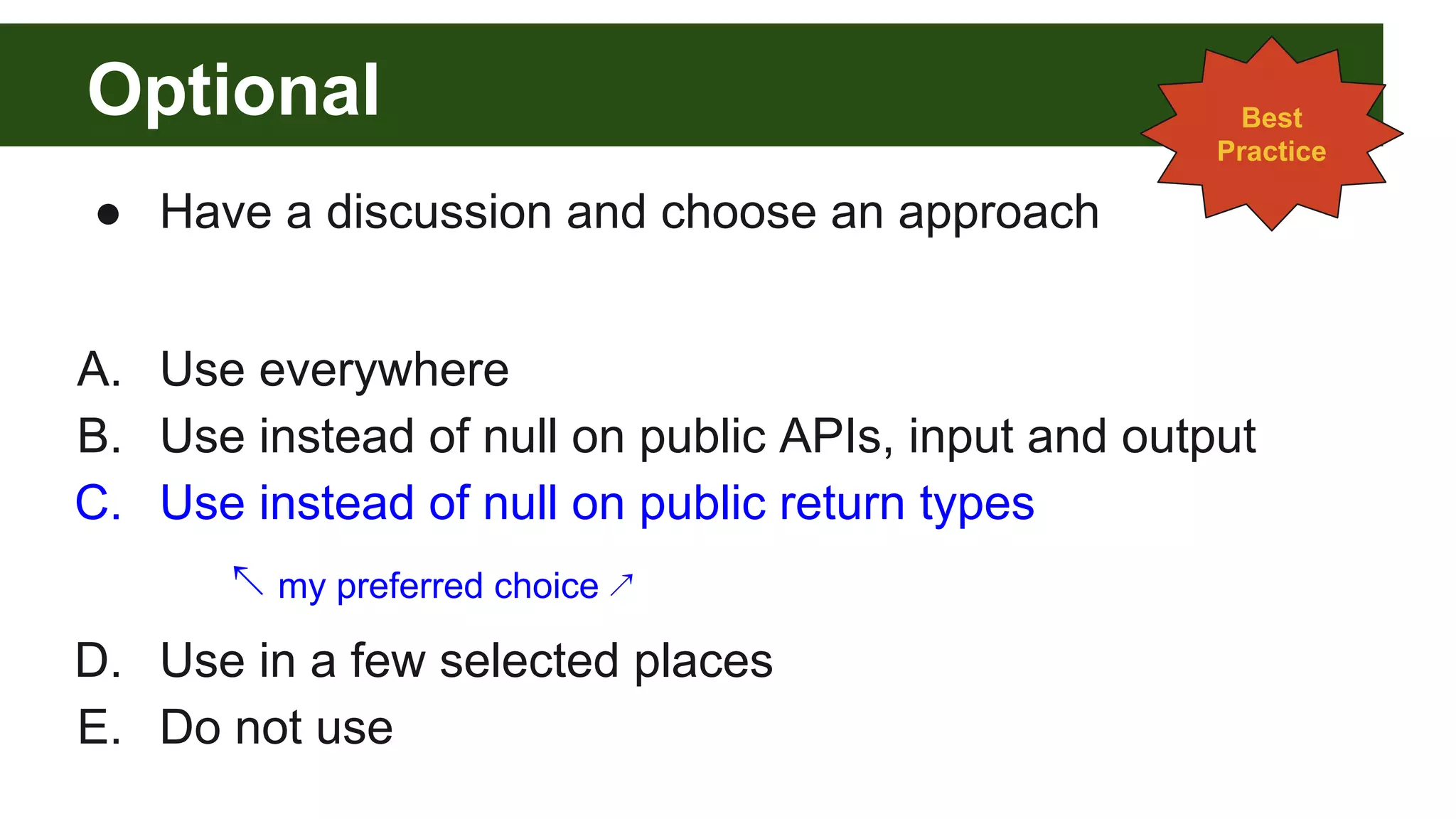 Optional
● Have a discussion and choose an approach
A. Use everywhere
B. Use instead of null on public APIs, input and output
C. Use instead of null on public return types
↖ my preferred choice ↗
D. Use in a few selected places
E. Do not use
Best
Practice
 