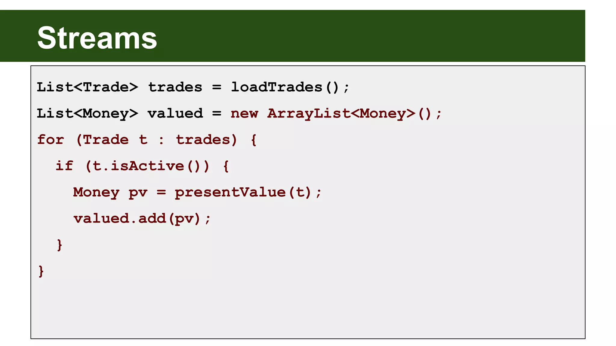 Streams
List<Trade> trades = loadTrades();
List<Money> valued = new ArrayList<Money>();
for (Trade t : trades) {
if (t.isActive()) {
Money pv = presentValue(t);
valued.add(pv);
}
}
 