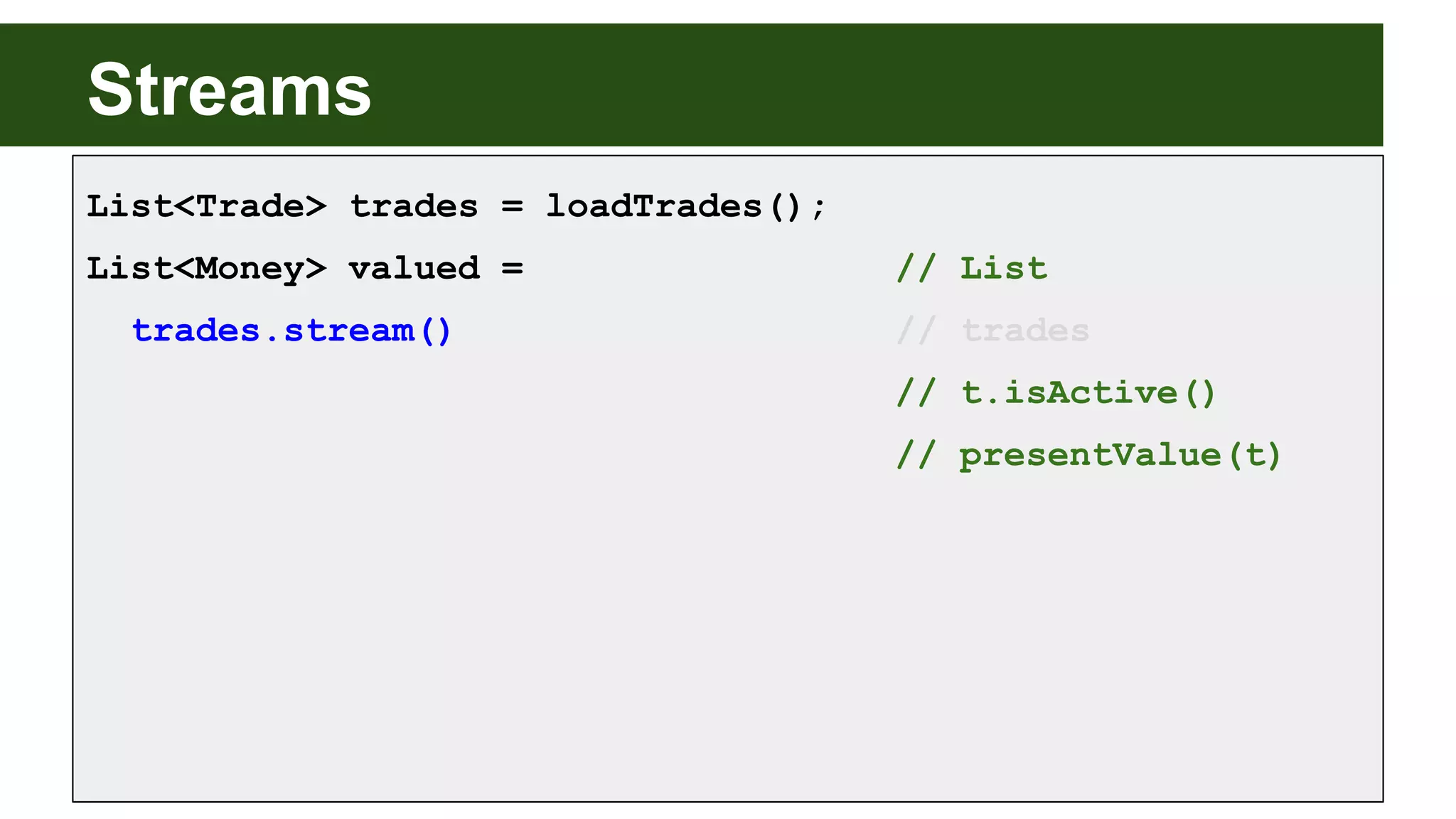 Streams
List<Trade> trades = loadTrades();
List<Money> valued = // List
trades.stream() // trades
// t.isActive()
// presentValue(t)
 