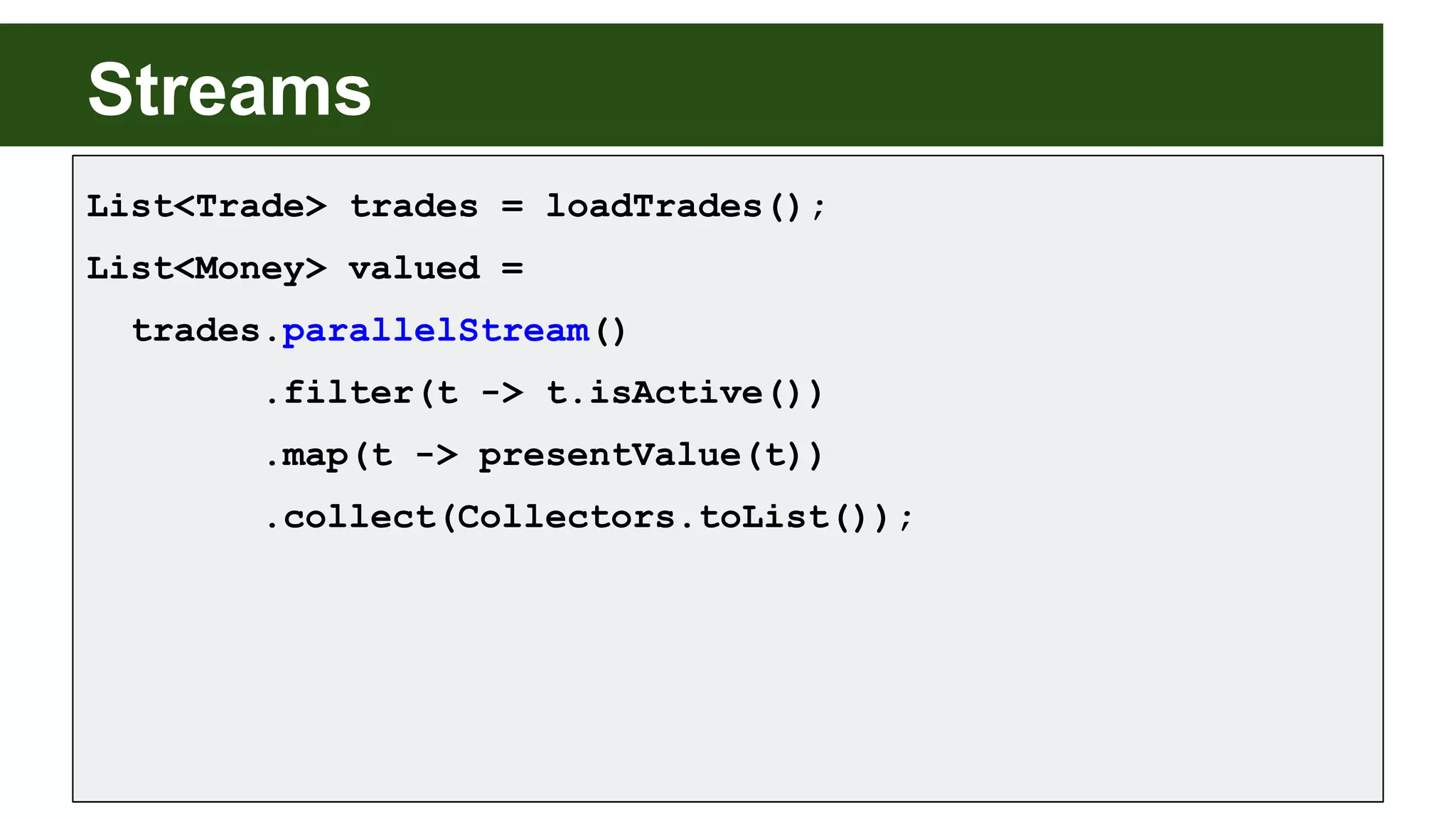 Streams
List<Trade> trades = loadTrades();
List<Money> valued =
trades.parallelStream()
.filter(t -> t.isActive())
.map(t -> presentValue(t))
.collect(Collectors.toList());
 
