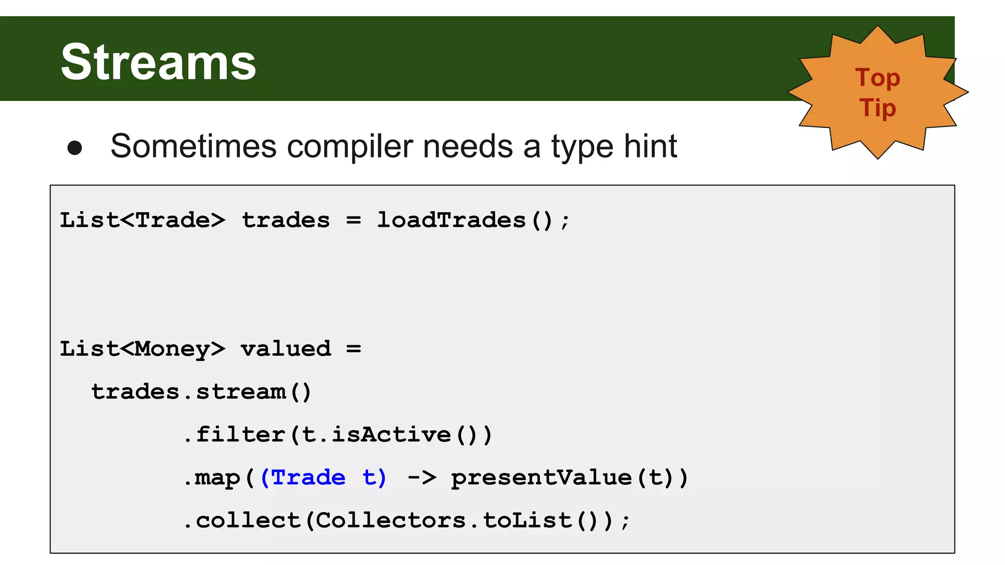 Streams
List<Trade> trades = loadTrades();
List<Money> valued =
trades.stream()
.filter(t.isActive())
.map((Trade t) -> presentValue(t))
.collect(Collectors.toList());
● Sometimes compiler needs a type hint
Top
Tip
 