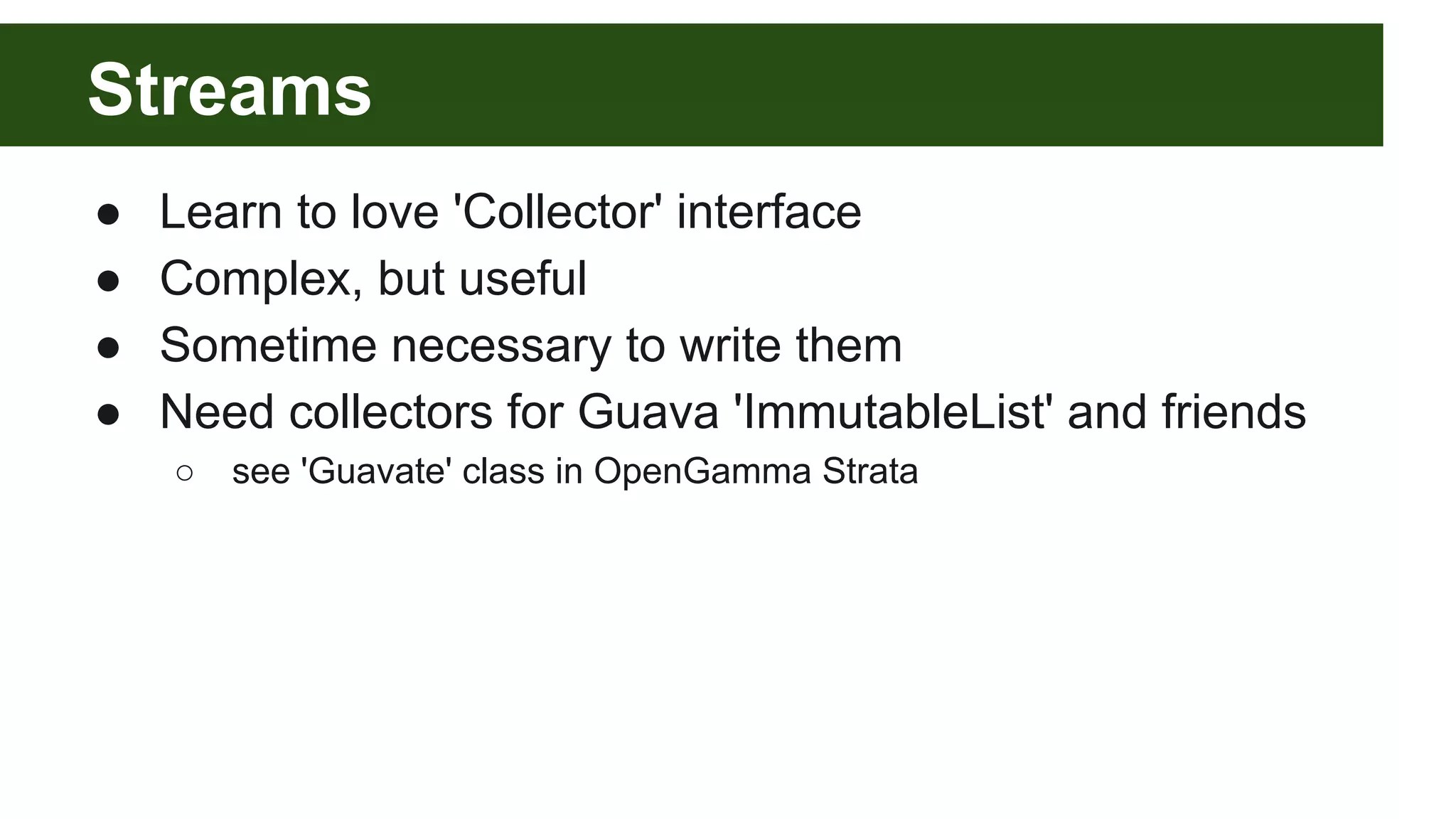 Streams
● Learn to love 'Collector' interface
● Complex, but useful
● Sometime necessary to write them
● Need collectors for Guava 'ImmutableList' and friends
○ see 'Guavate' class in OpenGamma Strata
 