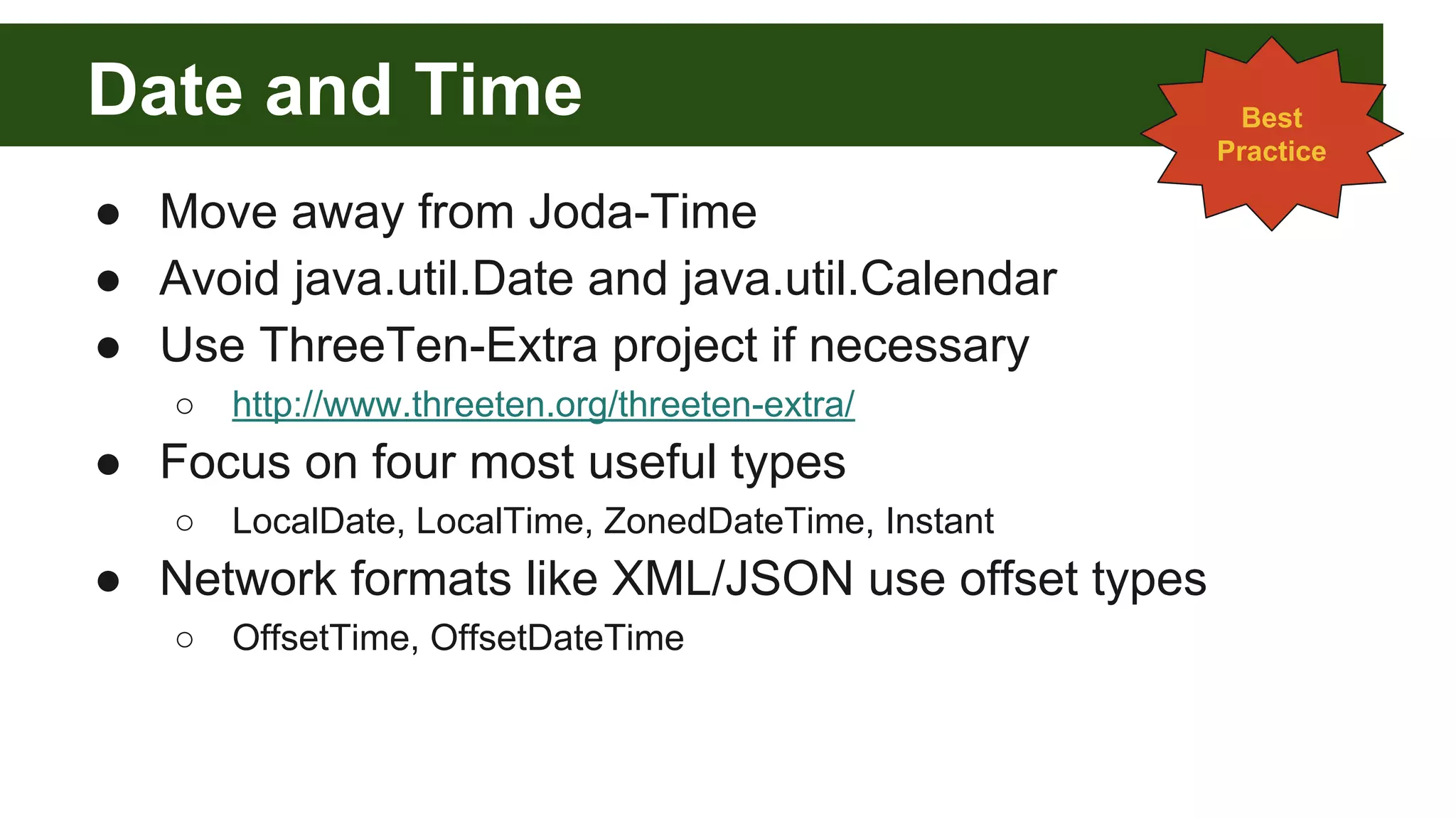 Date and Time
● Move away from Joda-Time
● Avoid java.util.Date and java.util.Calendar
● Use ThreeTen-Extra project if necessary
○ http://www.threeten.org/threeten-extra/
● Focus on four most useful types
○ LocalDate, LocalTime, ZonedDateTime, Instant
● Network formats like XML/JSON use offset types
○ OffsetTime, OffsetDateTime
Best
Practice
 
