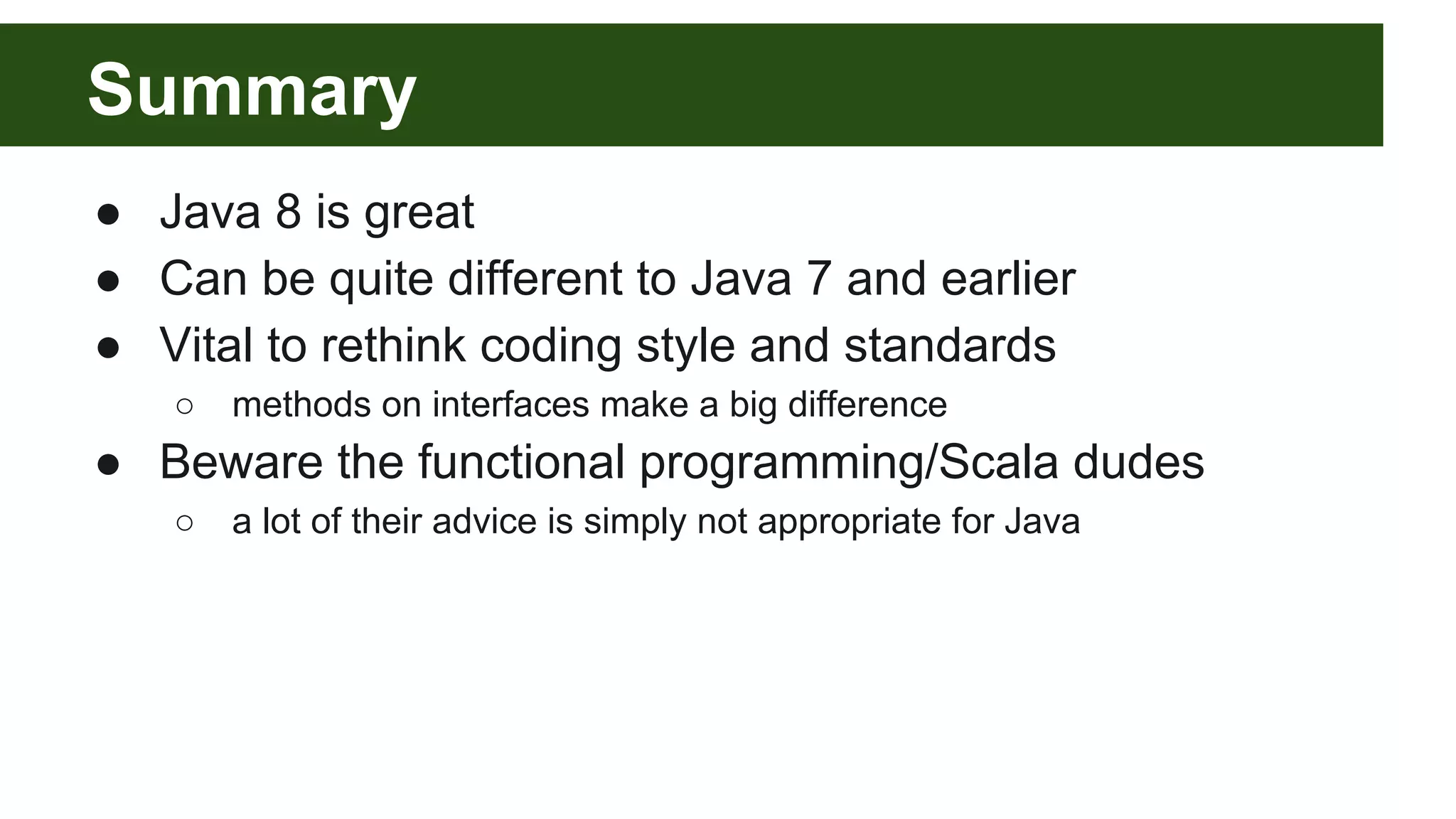 Summary
● Java 8 is great
● Can be quite different to Java 7 and earlier
● Vital to rethink coding style and standards
○ methods on interfaces make a big difference
● Beware the functional programming/Scala dudes
○ a lot of their advice is simply not appropriate for Java
 