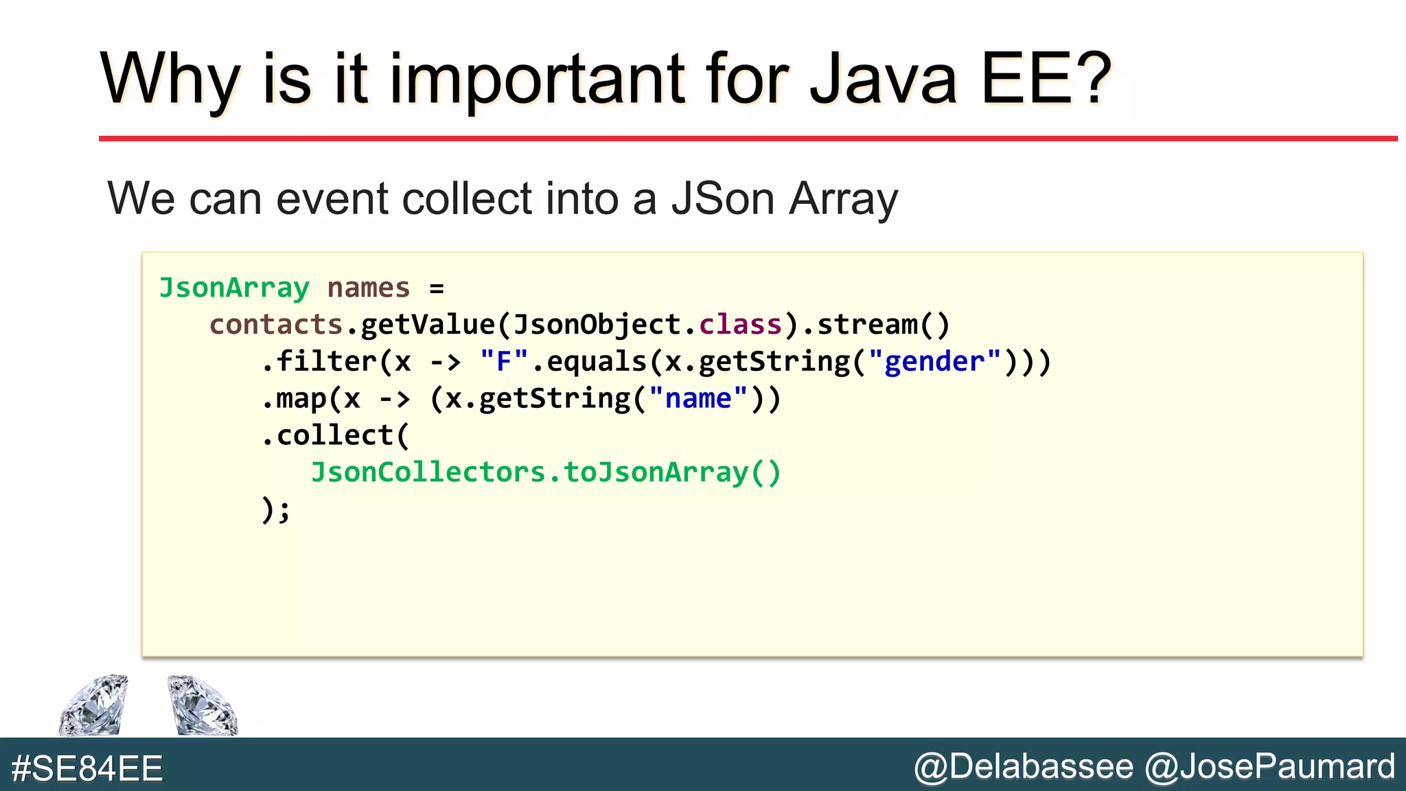 @Delabassee @JosePaumard#SE84EE
Why is it important for Java EE?
We can event collect into a JSon Array
JsonArray names =
contacts.getValue(JsonObject.class).stream()
.filter(x -> "F".equals(x.getString("gender")))
.map(x -> (x.getString("name"))
.collect(
JsonCollectors.toJsonArray()
);
 