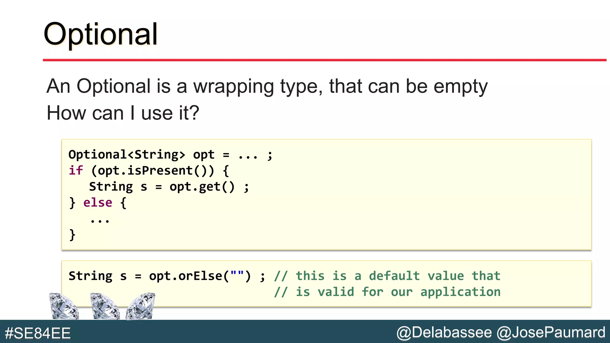 @Delabassee @JosePaumard#SE84EE
Optional
An Optional is a wrapping type, that can be empty
How can I use it?
String s = opt.orElse("") ; // this is a default value that
// is valid for our application
Optional<String> opt = ... ;
if (opt.isPresent()) {
String s = opt.get() ;
} else {
...
}
 