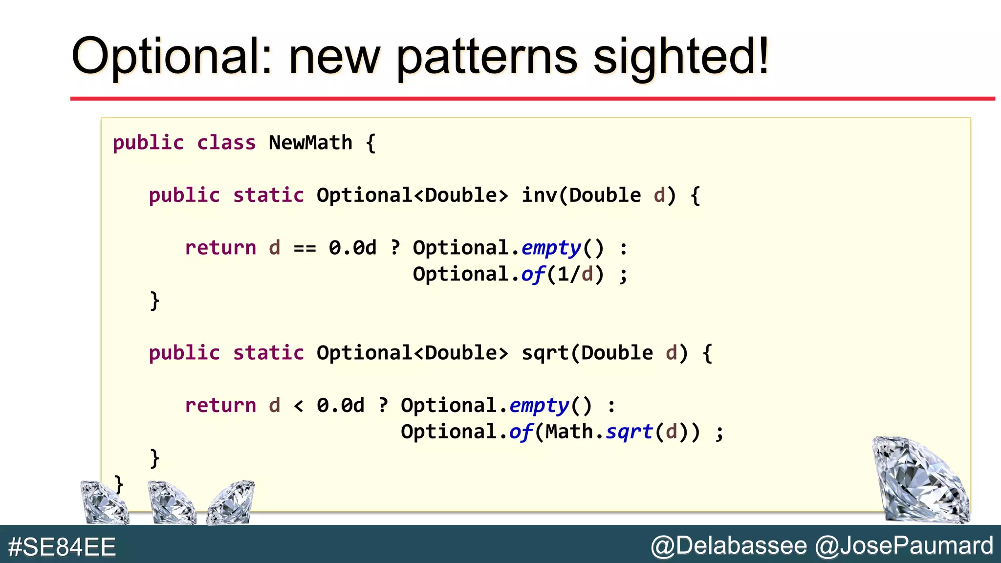 @Delabassee @JosePaumard#SE84EE
Optional: new patterns sighted!
public class NewMath {
public static Optional<Double> inv(Double d) {
return d == 0.0d ? Optional.empty() :
Optional.of(1/d) ;
}
public static Optional<Double> sqrt(Double d) {
return d < 0.0d ? Optional.empty() :
Optional.of(Math.sqrt(d)) ;
}
}
 