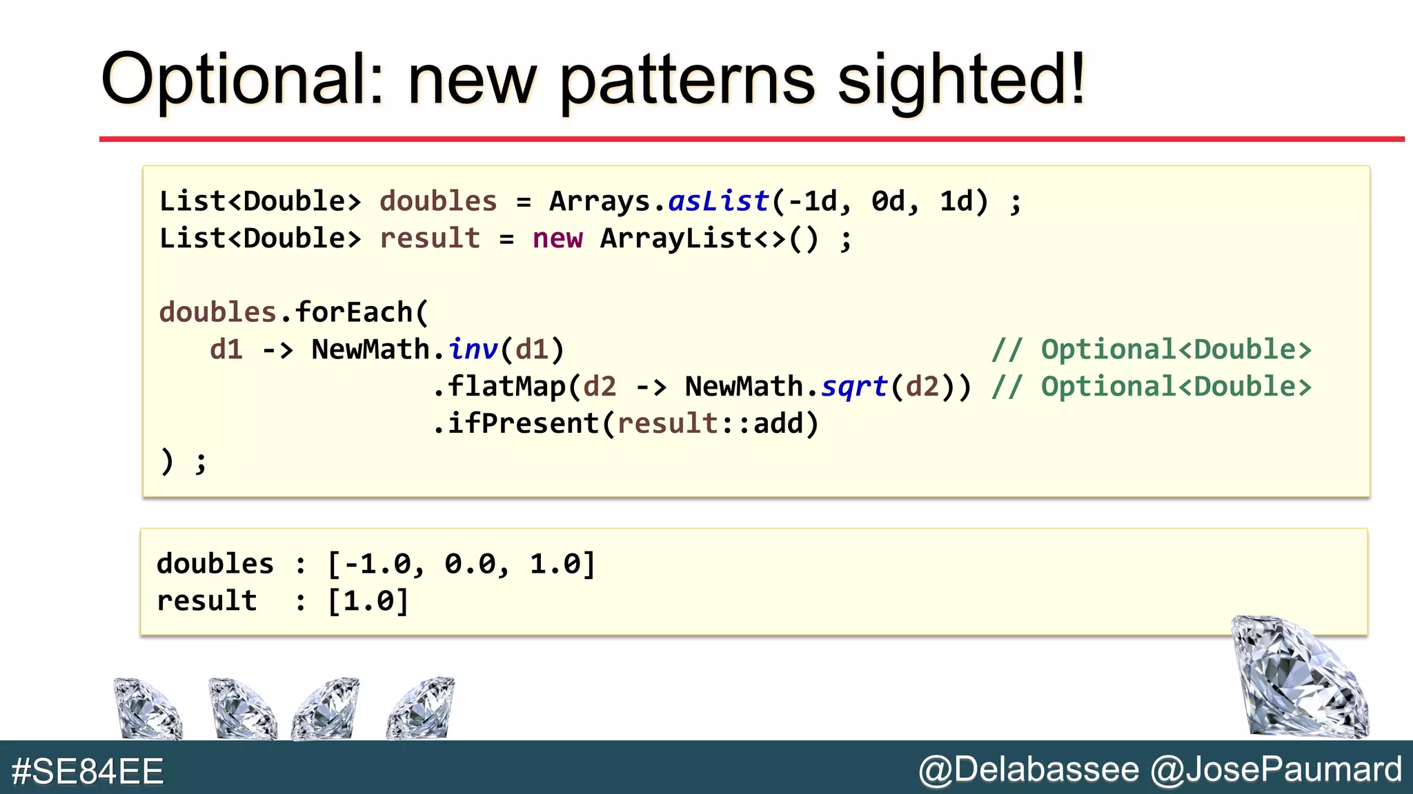 @Delabassee @JosePaumard#SE84EE
Optional: new patterns sighted!
List<Double> doubles = Arrays.asList(-1d, 0d, 1d) ;
List<Double> result = new ArrayList<>() ;
doubles.forEach(
d1 -> NewMath.inv(d1) // Optional<Double>
.flatMap(d2 -> NewMath.sqrt(d2)) // Optional<Double>
.ifPresent(result::add)
) ;
doubles : [-1.0, 0.0, 1.0]
result : [1.0]
 