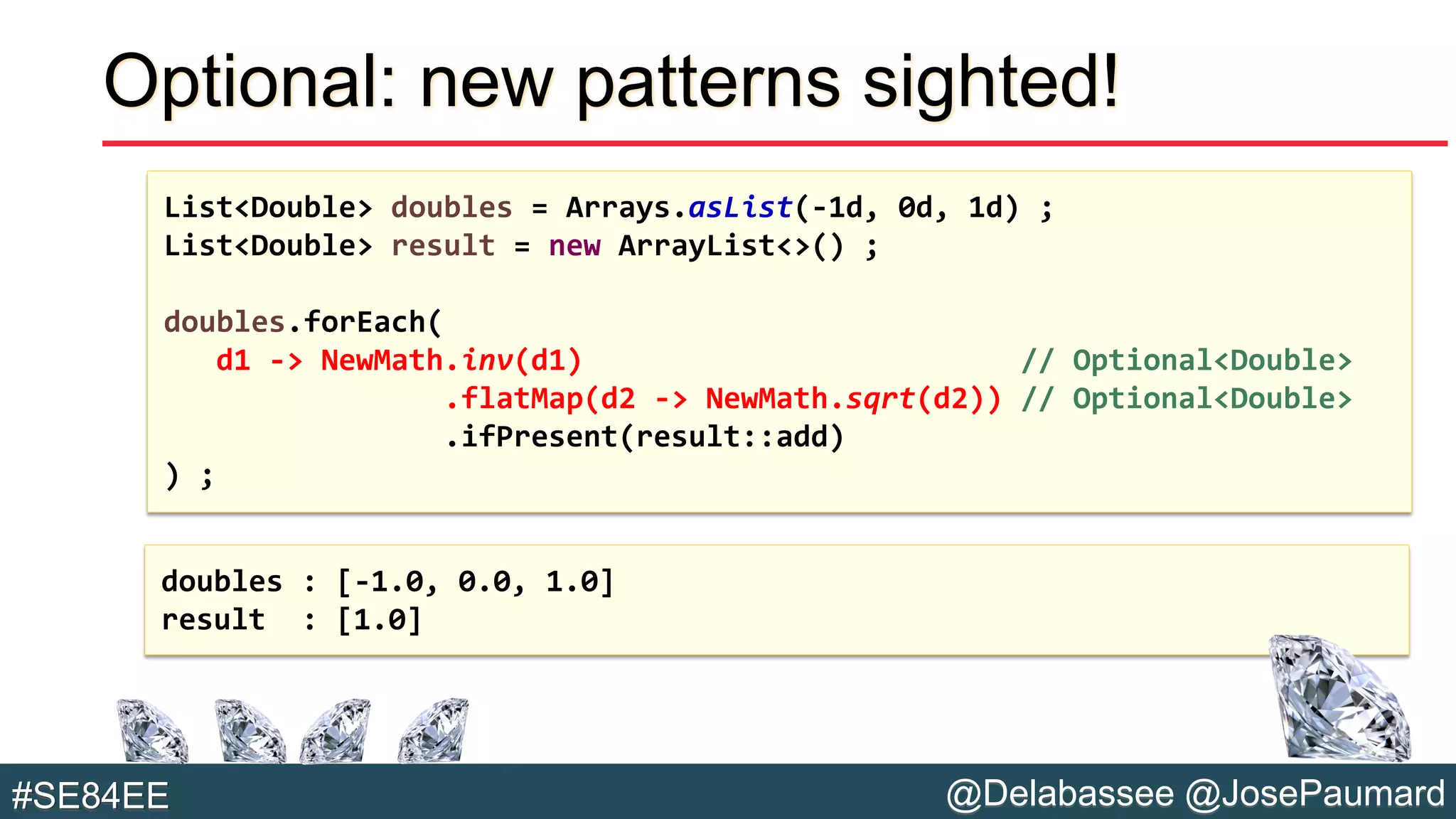 @Delabassee @JosePaumard#SE84EE
Optional: new patterns sighted!
List<Double> doubles = Arrays.asList(-1d, 0d, 1d) ;
List<Double> result = new ArrayList<>() ;
doubles.forEach(
d1 -> NewMath.inv(d1) // Optional<Double>
.flatMap(d2 -> NewMath.sqrt(d2)) // Optional<Double>
.ifPresent(result::add)
) ;
doubles : [-1.0, 0.0, 1.0]
result : [1.0]
 