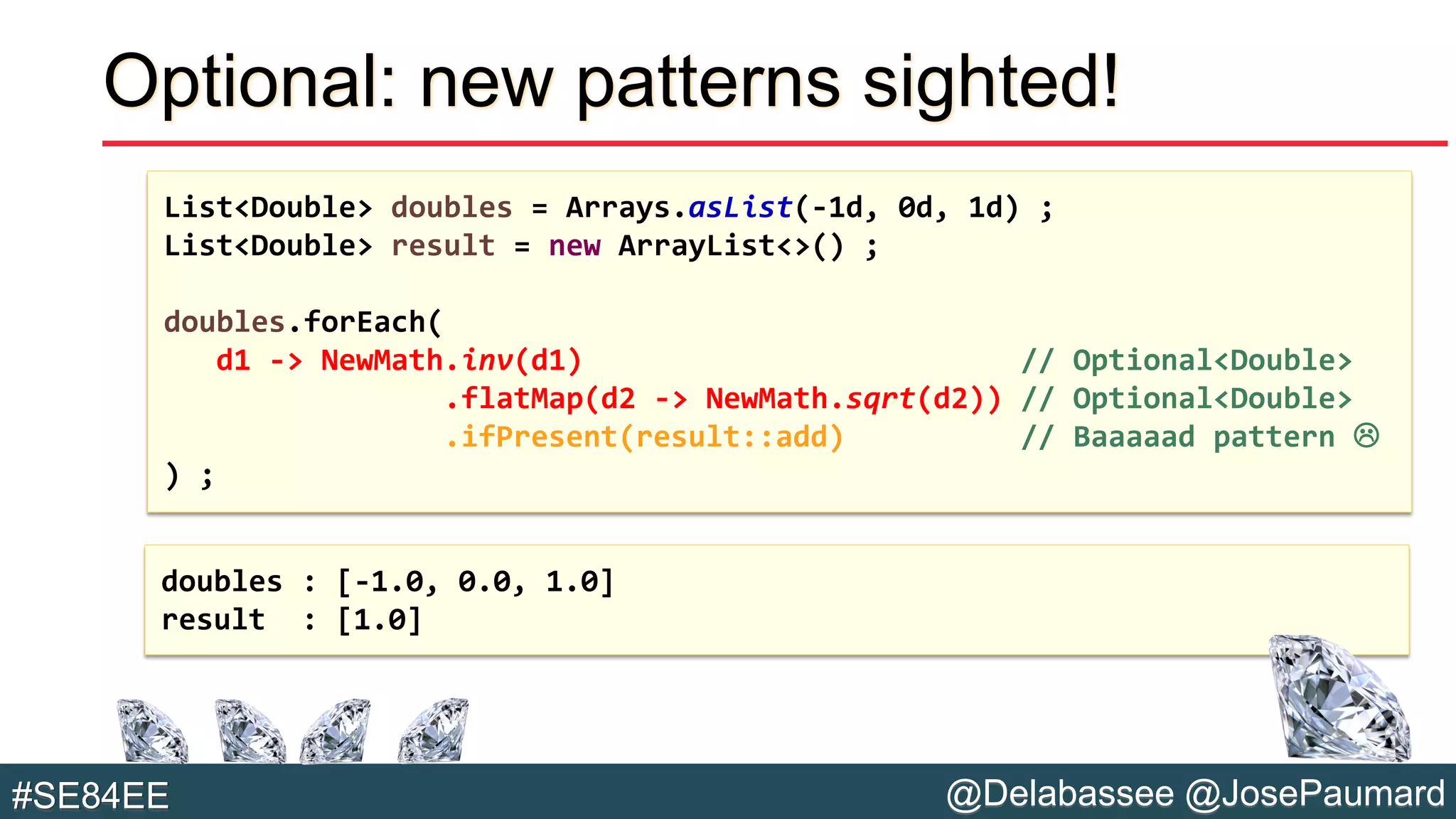 @Delabassee @JosePaumard#SE84EE
Optional: new patterns sighted!
List<Double> doubles = Arrays.asList(-1d, 0d, 1d) ;
List<Double> result = new ArrayList<>() ;
doubles.forEach(
d1 -> NewMath.inv(d1) // Optional<Double>
.flatMap(d2 -> NewMath.sqrt(d2)) // Optional<Double>
.ifPresent(result::add) // Baaaaad pattern 
) ;
doubles : [-1.0, 0.0, 1.0]
result : [1.0]
 