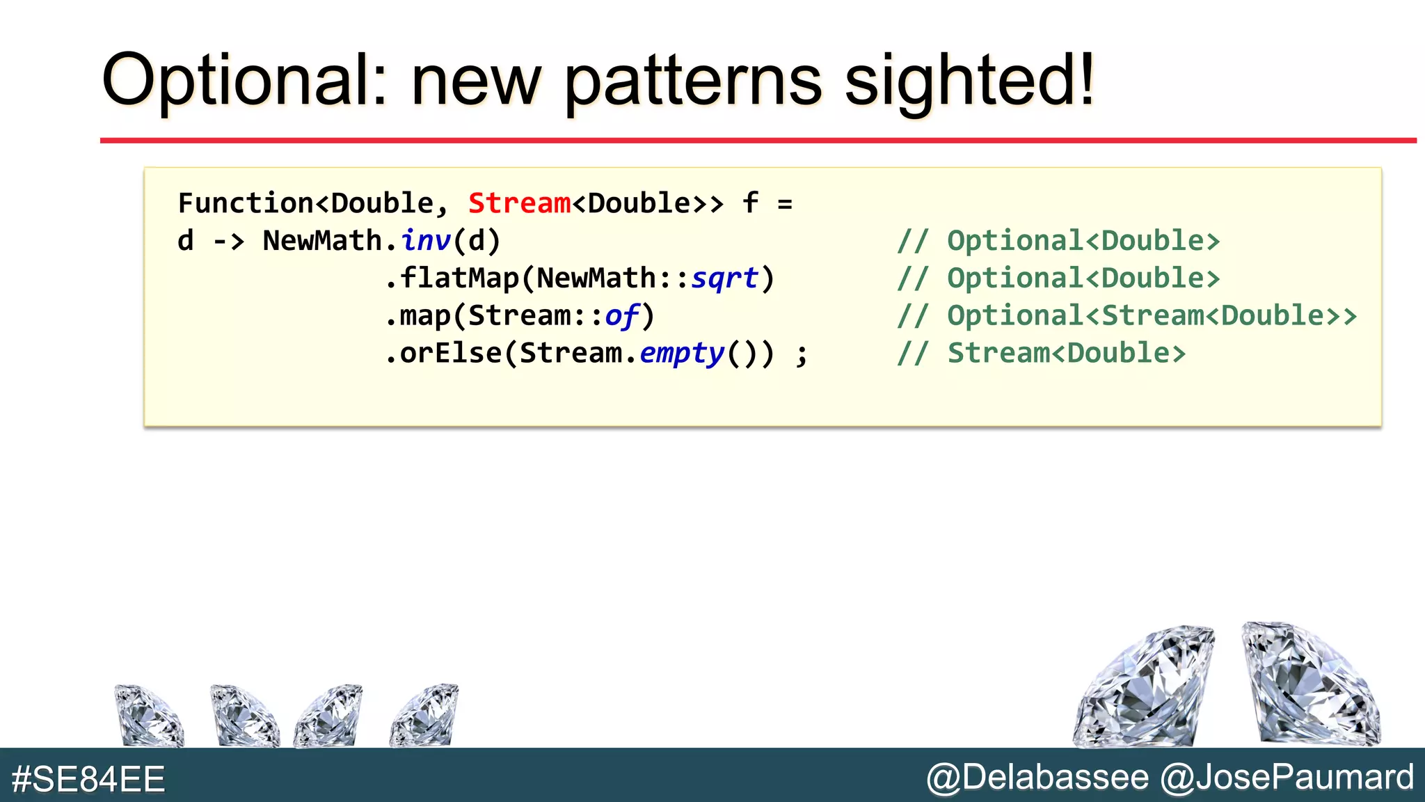 @Delabassee @JosePaumard#SE84EE
Optional: new patterns sighted!
Function<Double, Stream<Double>> f =
d -> NewMath.inv(d) // Optional<Double>
.flatMap(NewMath::sqrt) // Optional<Double>
.map(Stream::of) // Optional<Stream<Double>>
.orElse(Stream.empty()) ; // Stream<Double>
 