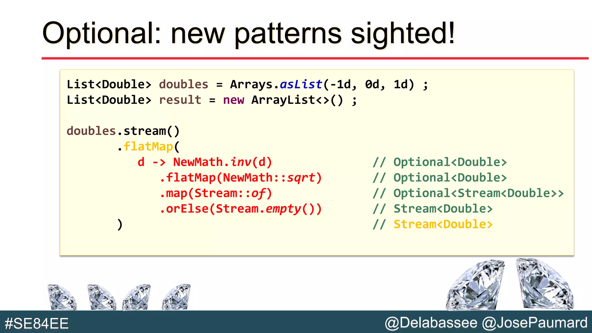 @Delabassee @JosePaumard#SE84EE
Optional: new patterns sighted!
List<Double> doubles = Arrays.asList(-1d, 0d, 1d) ;
List<Double> result = new ArrayList<>() ;
doubles.stream()
.flatMap(
d -> NewMath.inv(d) // Optional<Double>
.flatMap(NewMath::sqrt) // Optional<Double>
.map(Stream::of) // Optional<Stream<Double>>
.orElse(Stream.empty()) // Stream<Double>
) // Stream<Double>
 
