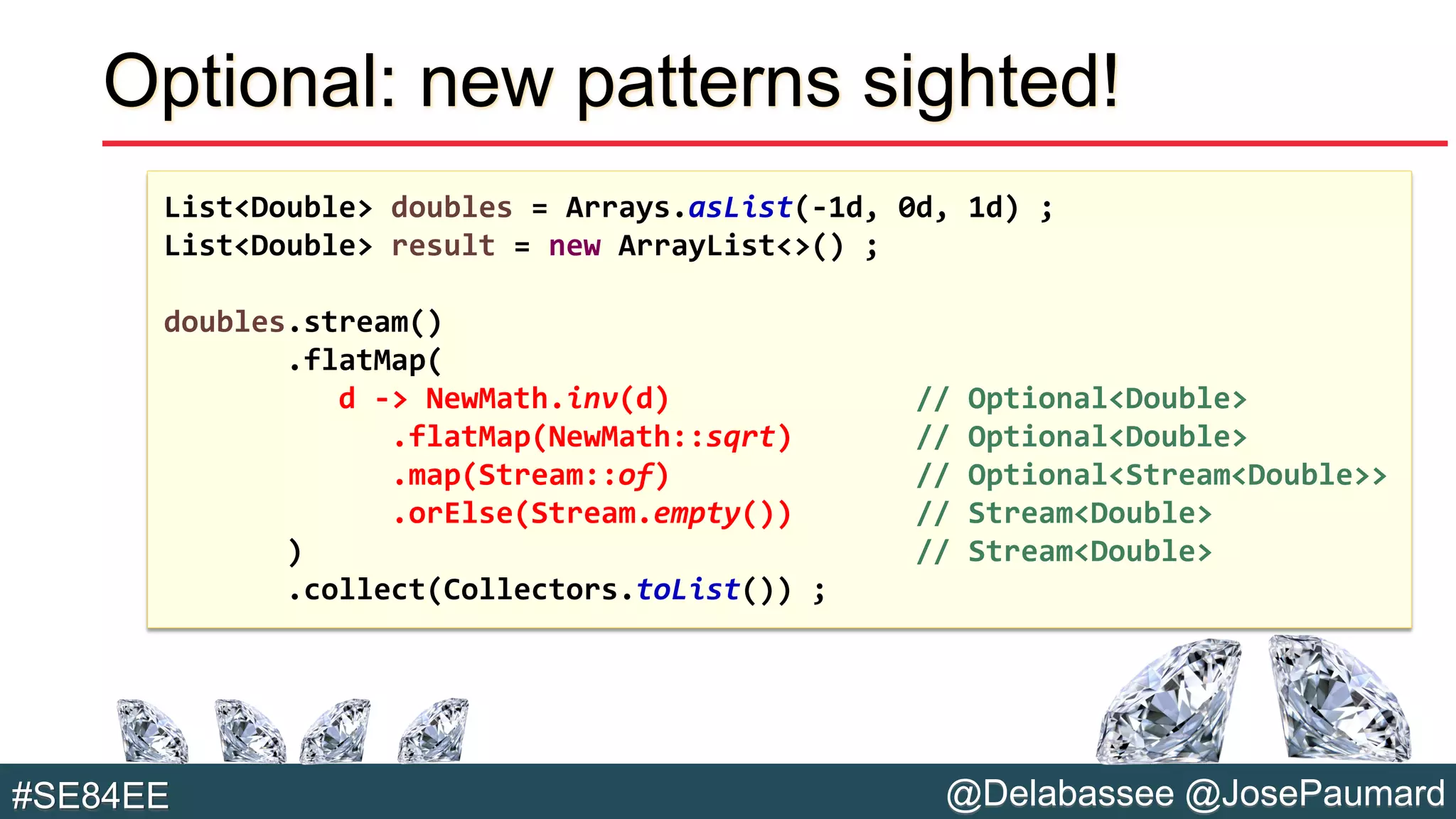 @Delabassee @JosePaumard#SE84EE
Optional: new patterns sighted!
List<Double> doubles = Arrays.asList(-1d, 0d, 1d) ;
List<Double> result = new ArrayList<>() ;
doubles.stream()
.flatMap(
d -> NewMath.inv(d) // Optional<Double>
.flatMap(NewMath::sqrt) // Optional<Double>
.map(Stream::of) // Optional<Stream<Double>>
.orElse(Stream.empty()) // Stream<Double>
) // Stream<Double>
.collect(Collectors.toList()) ;
 