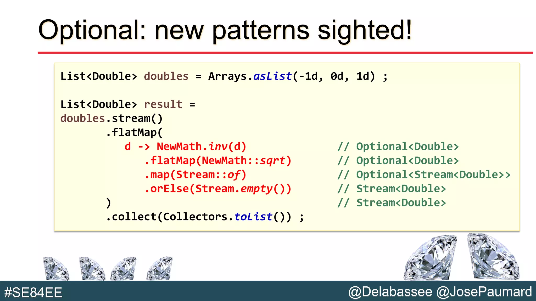 @Delabassee @JosePaumard#SE84EE
Optional: new patterns sighted!
List<Double> doubles = Arrays.asList(-1d, 0d, 1d) ;
List<Double> result =
doubles.stream()
.flatMap(
d -> NewMath.inv(d) // Optional<Double>
.flatMap(NewMath::sqrt) // Optional<Double>
.map(Stream::of) // Optional<Stream<Double>>
.orElse(Stream.empty()) // Stream<Double>
) // Stream<Double>
.collect(Collectors.toList()) ;
 