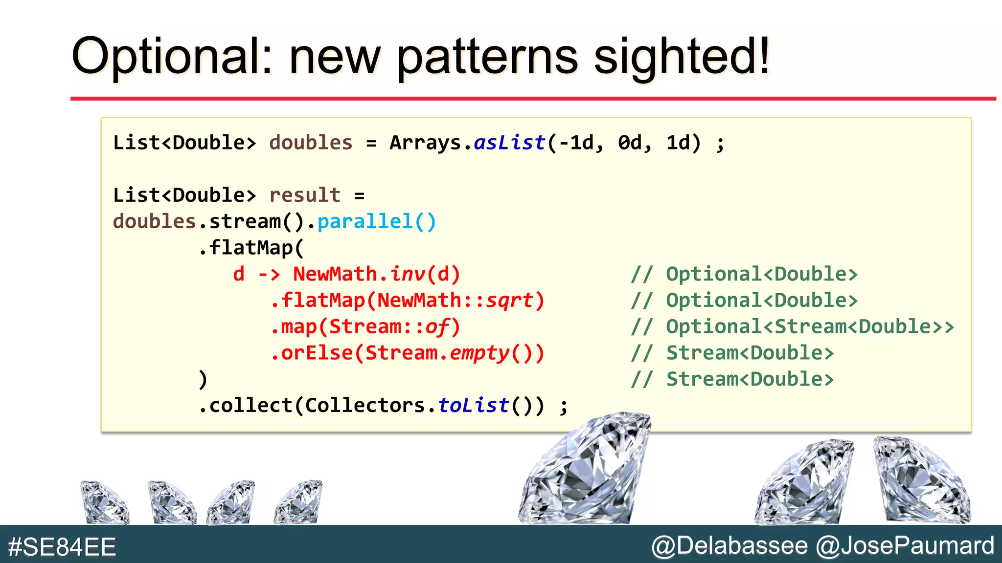 @Delabassee @JosePaumard#SE84EE
Optional: new patterns sighted!
List<Double> doubles = Arrays.asList(-1d, 0d, 1d) ;
List<Double> result =
doubles.stream().parallel()
.flatMap(
d -> NewMath.inv(d) // Optional<Double>
.flatMap(NewMath::sqrt) // Optional<Double>
.map(Stream::of) // Optional<Stream<Double>>
.orElse(Stream.empty()) // Stream<Double>
) // Stream<Double>
.collect(Collectors.toList()) ;
 