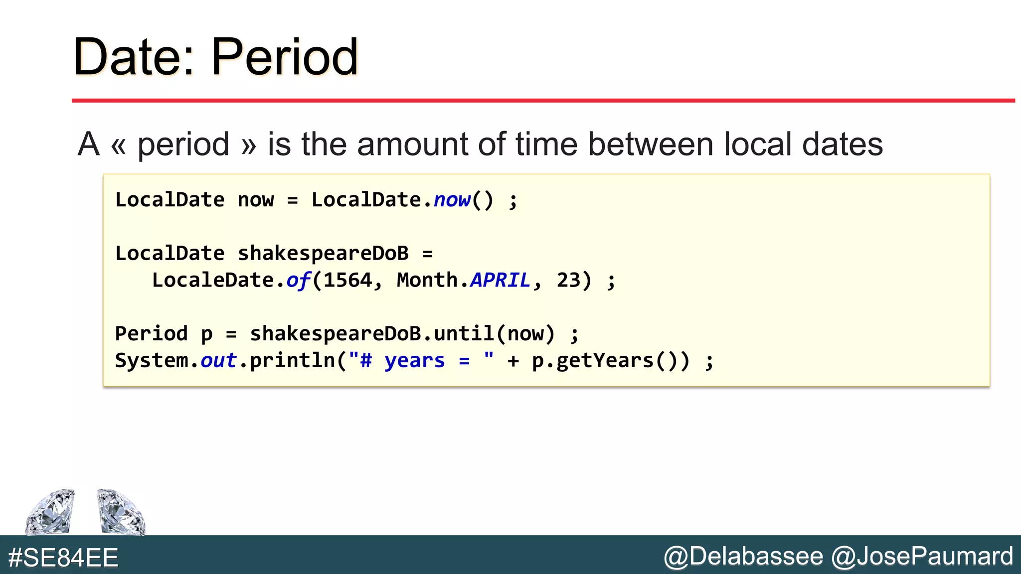 @Delabassee @JosePaumard#SE84EE
Date: Period
A « period » is the amount of time between local dates
LocalDate now = LocalDate.now() ;
LocalDate shakespeareDoB =
LocaleDate.of(1564, Month.APRIL, 23) ;
Period p = shakespeareDoB.until(now) ;
System.out.println("# years = " + p.getYears()) ;
 