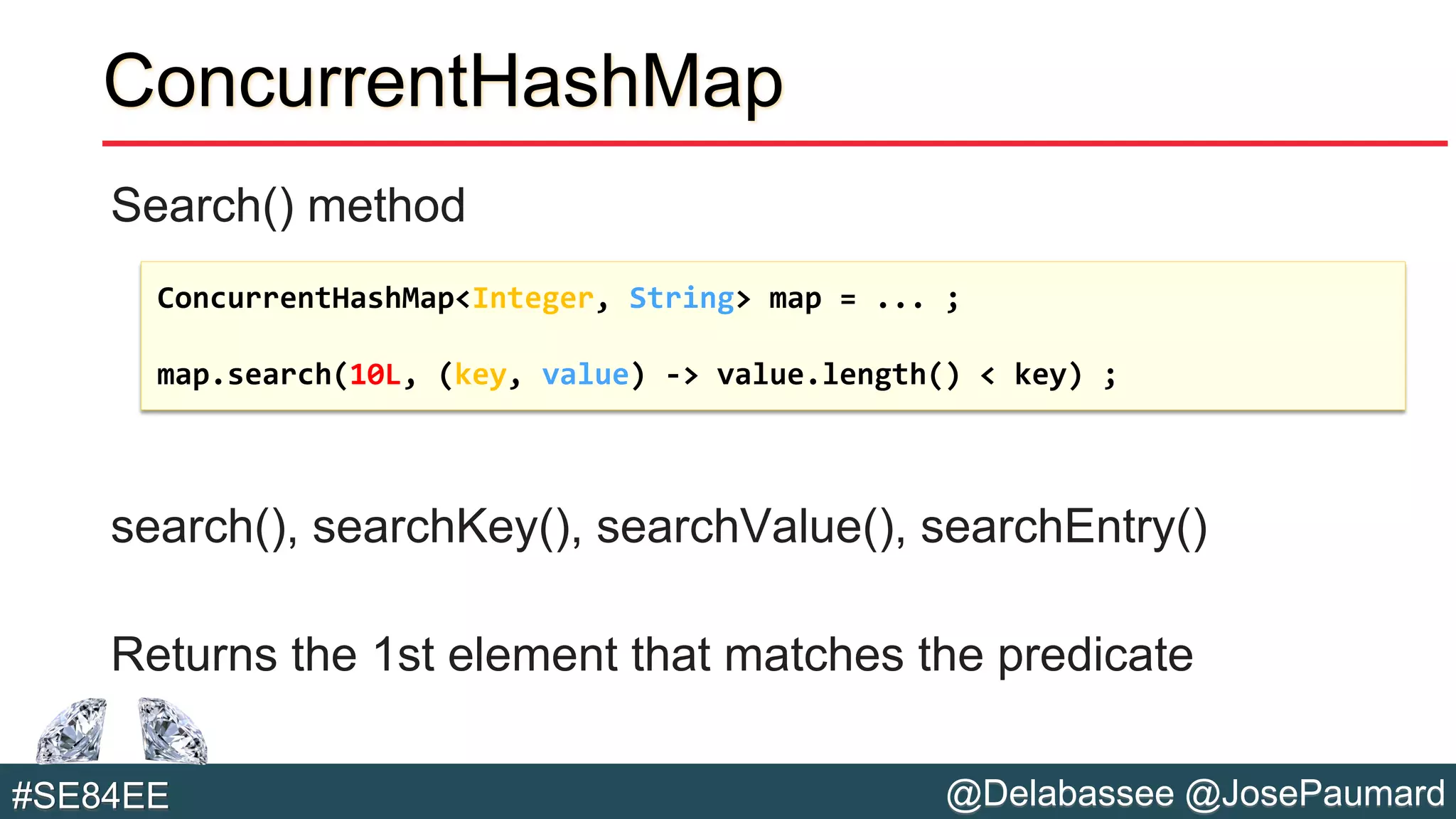 @Delabassee @JosePaumard#SE84EE
ConcurrentHashMap
Search() method
search(), searchKey(), searchValue(), searchEntry()
Returns the 1st element that matches the predicate
ConcurrentHashMap<Integer, String> map = ... ;
map.search(10L, (key, value) -> value.length() < key) ;
 