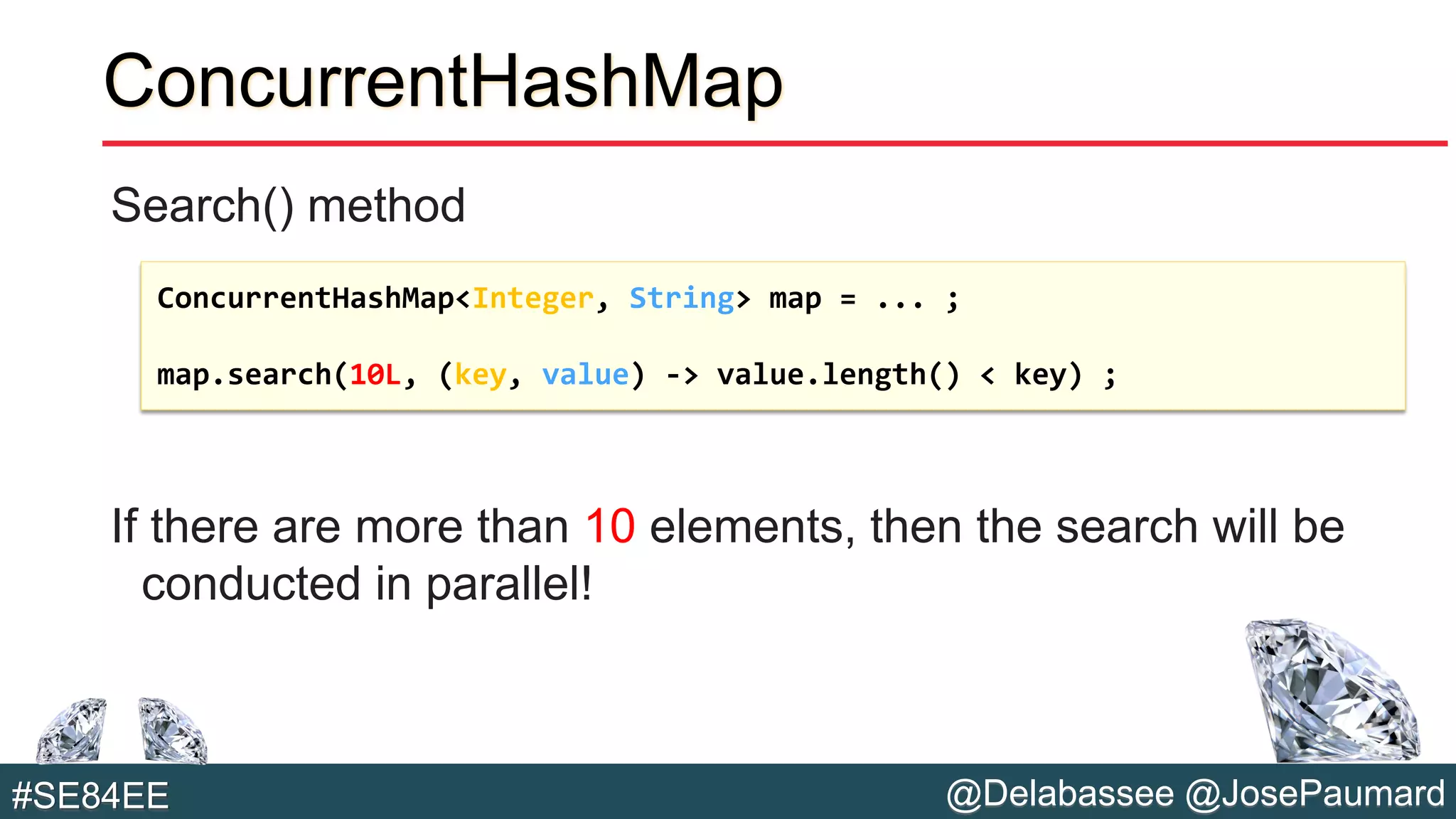 @Delabassee @JosePaumard#SE84EE
ConcurrentHashMap
Search() method
If there are more than 10 elements, then the search will be
conducted in parallel!
ConcurrentHashMap<Integer, String> map = ... ;
map.search(10L, (key, value) -> value.length() < key) ;
 