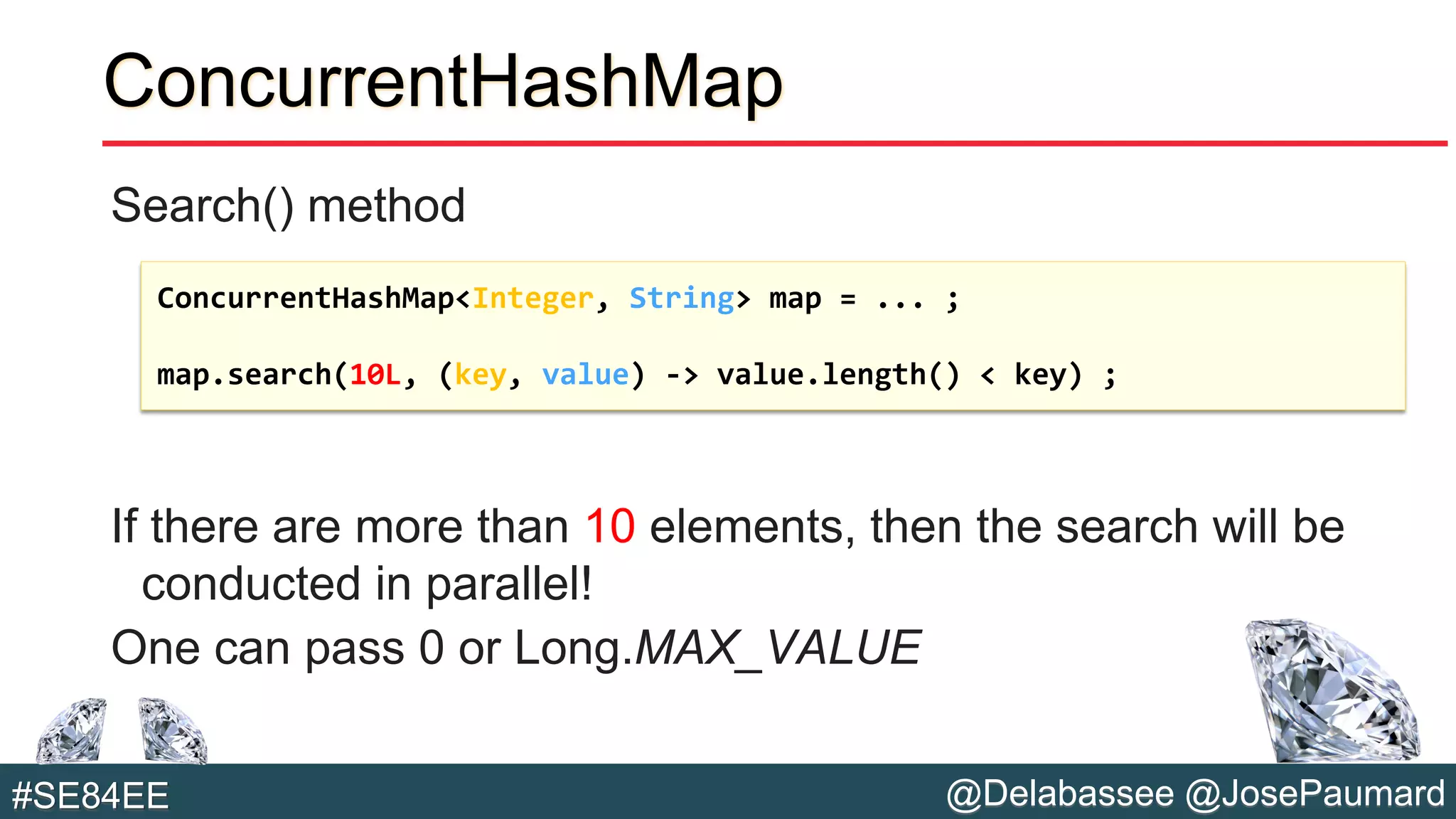 @Delabassee @JosePaumard#SE84EE
ConcurrentHashMap
Search() method
If there are more than 10 elements, then the search will be
conducted in parallel!
One can pass 0 or Long.MAX_VALUE
ConcurrentHashMap<Integer, String> map = ... ;
map.search(10L, (key, value) -> value.length() < key) ;
 