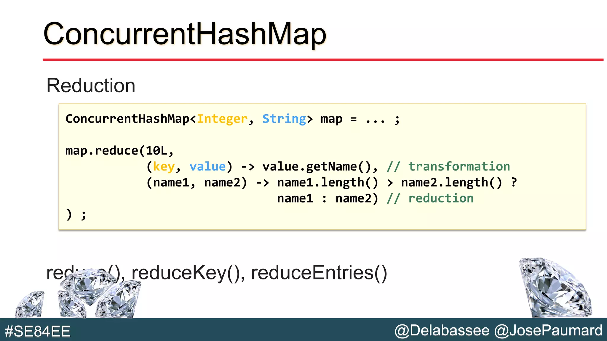 @Delabassee @JosePaumard#SE84EE
ConcurrentHashMap
Reduction
reduce(), reduceKey(), reduceEntries()
ConcurrentHashMap<Integer, String> map = ... ;
map.reduce(10L,
(key, value) -> value.getName(), // transformation
(name1, name2) -> name1.length() > name2.length() ?
name1 : name2) // reduction
) ;
 