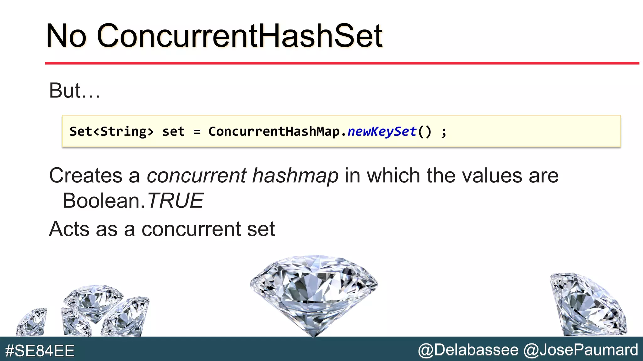 @Delabassee @JosePaumard#SE84EE
No ConcurrentHashSet
But…
Creates a concurrent hashmap in which the values are
Boolean.TRUE
Acts as a concurrent set
Set<String> set = ConcurrentHashMap.newKeySet() ;
 