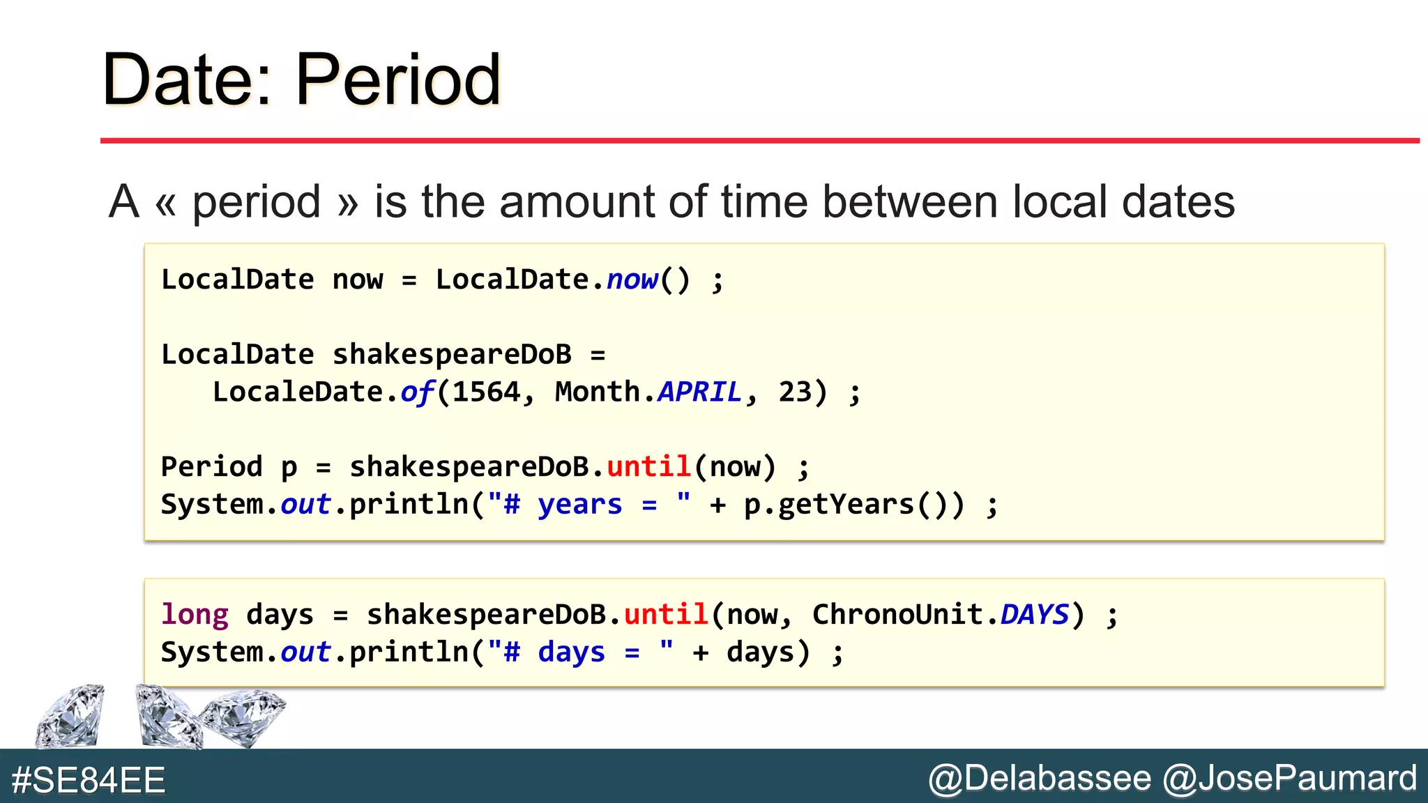 @Delabassee @JosePaumard#SE84EE
Date: Period
A « period » is the amount of time between local dates
LocalDate now = LocalDate.now() ;
LocalDate shakespeareDoB =
LocaleDate.of(1564, Month.APRIL, 23) ;
Period p = shakespeareDoB.until(now) ;
System.out.println("# years = " + p.getYears()) ;
long days = shakespeareDoB.until(now, ChronoUnit.DAYS) ;
System.out.println("# days = " + days) ;
 
