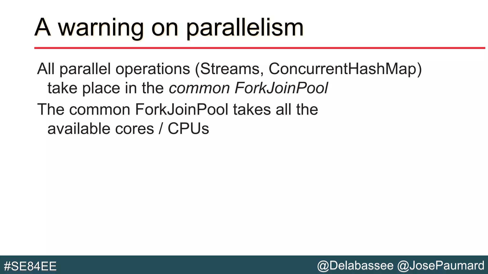 @Delabassee @JosePaumard#SE84EE
A warning on parallelism
All parallel operations (Streams, ConcurrentHashMap)
take place in the common ForkJoinPool
The common ForkJoinPool takes all the
available cores / CPUs
 