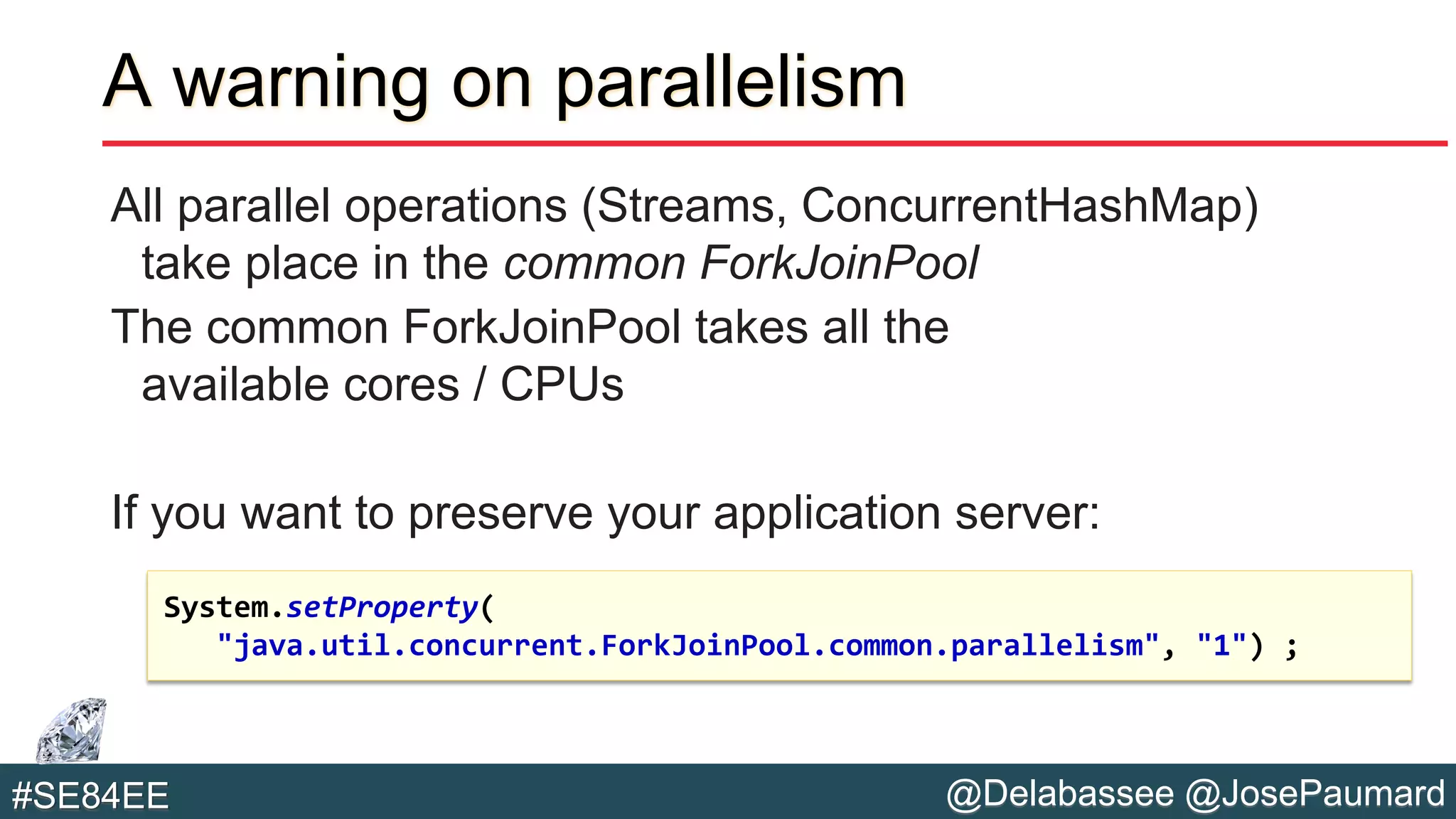 @Delabassee @JosePaumard#SE84EE
A warning on parallelism
All parallel operations (Streams, ConcurrentHashMap)
take place in the common ForkJoinPool
The common ForkJoinPool takes all the
available cores / CPUs
If you want to preserve your application server:
System.setProperty(
"java.util.concurrent.ForkJoinPool.common.parallelism", "1") ;
 