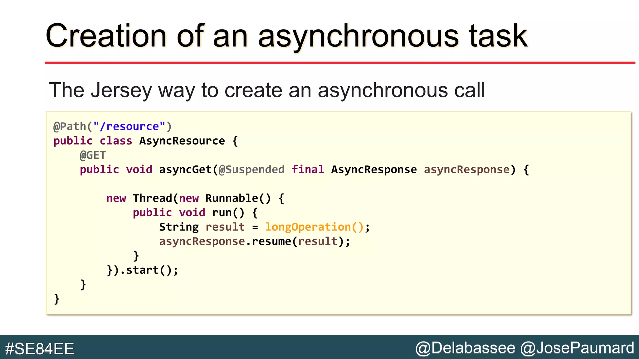 @Delabassee @JosePaumard#SE84EE
Creation of an asynchronous task
The Jersey way to create an asynchronous call
@Path("/resource")
public class AsyncResource {
@GET
public void asyncGet(@Suspended final AsyncResponse asyncResponse) {
new Thread(new Runnable() {
public void run() {
String result = longOperation();
asyncResponse.resume(result);
}
}).start();
}
}
 