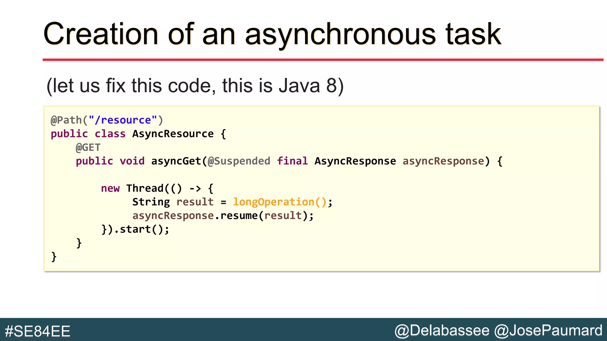 @Delabassee @JosePaumard#SE84EE
Creation of an asynchronous task
(let us fix this code, this is Java 8)
@Path("/resource")
public class AsyncResource {
@GET
public void asyncGet(@Suspended final AsyncResponse asyncResponse) {
new Thread(() -> {
String result = longOperation();
asyncResponse.resume(result);
}).start();
}
}
 