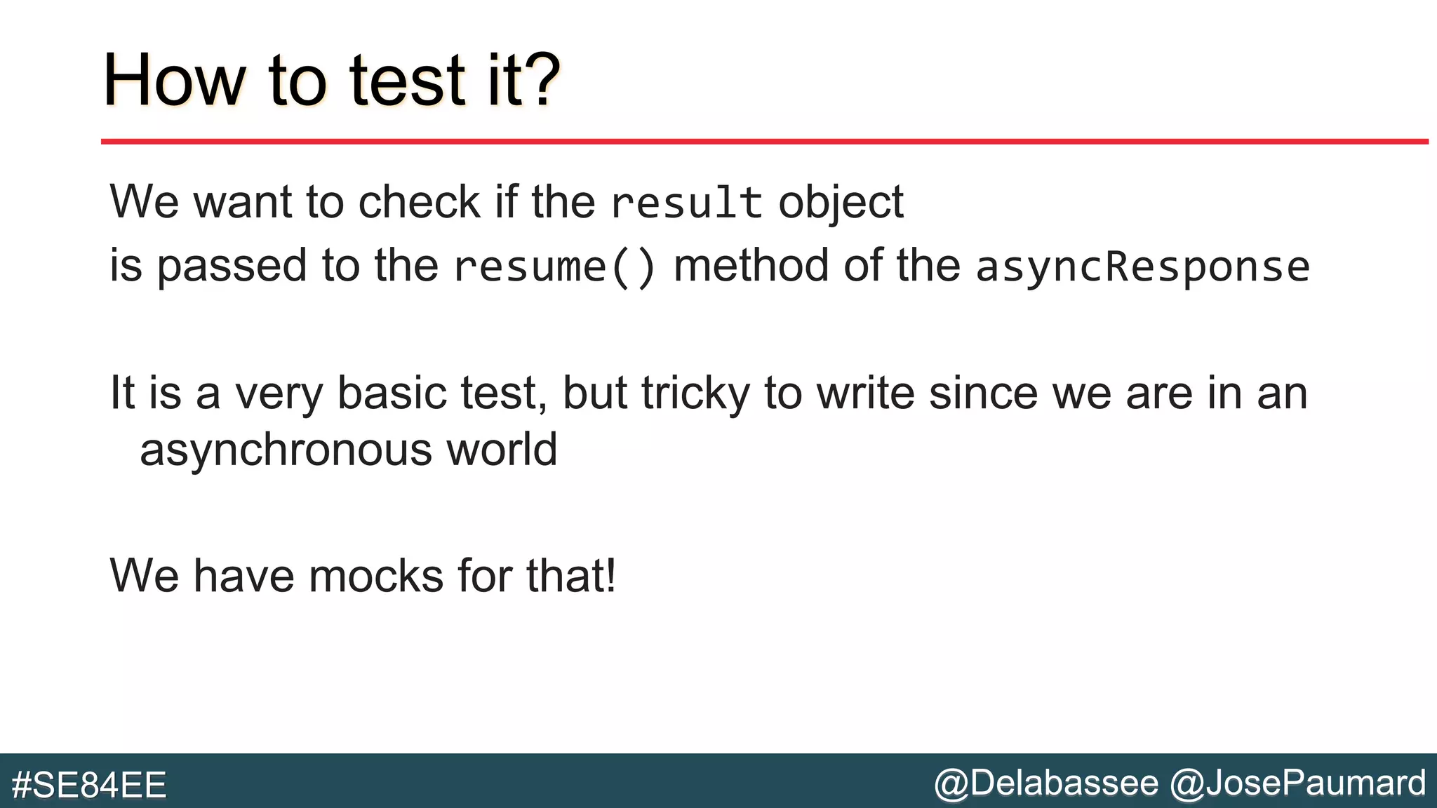 @Delabassee @JosePaumard#SE84EE
How to test it?
We want to check if the result object
is passed to the resume() method of the asyncResponse
It is a very basic test, but tricky to write since we are in an
asynchronous world
We have mocks for that!
 