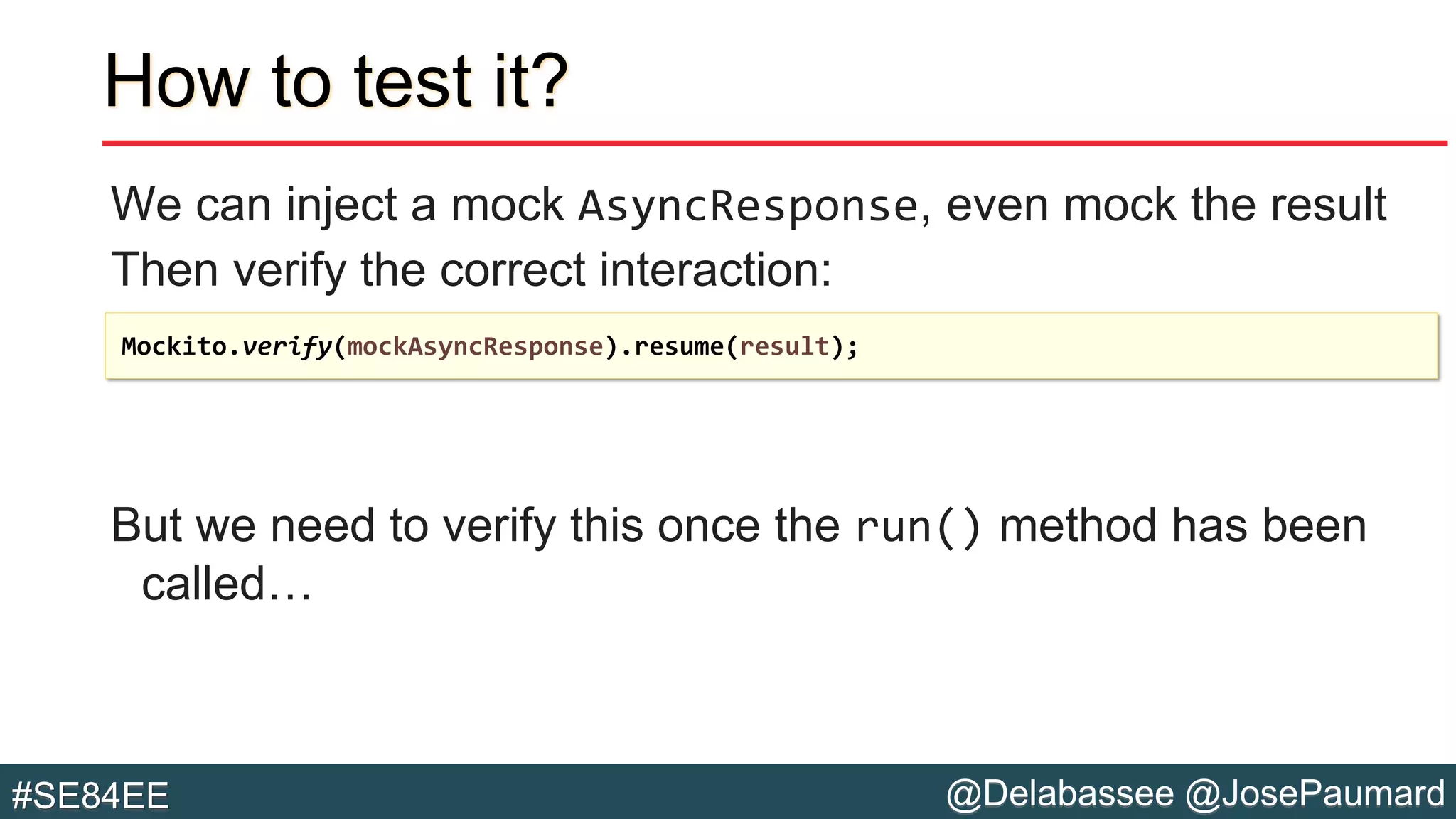 @Delabassee @JosePaumard#SE84EE
How to test it?
We can inject a mock AsyncResponse, even mock the result
Then verify the correct interaction:
But we need to verify this once the run() method has been
called…
Mockito.verify(mockAsyncResponse).resume(result);
 