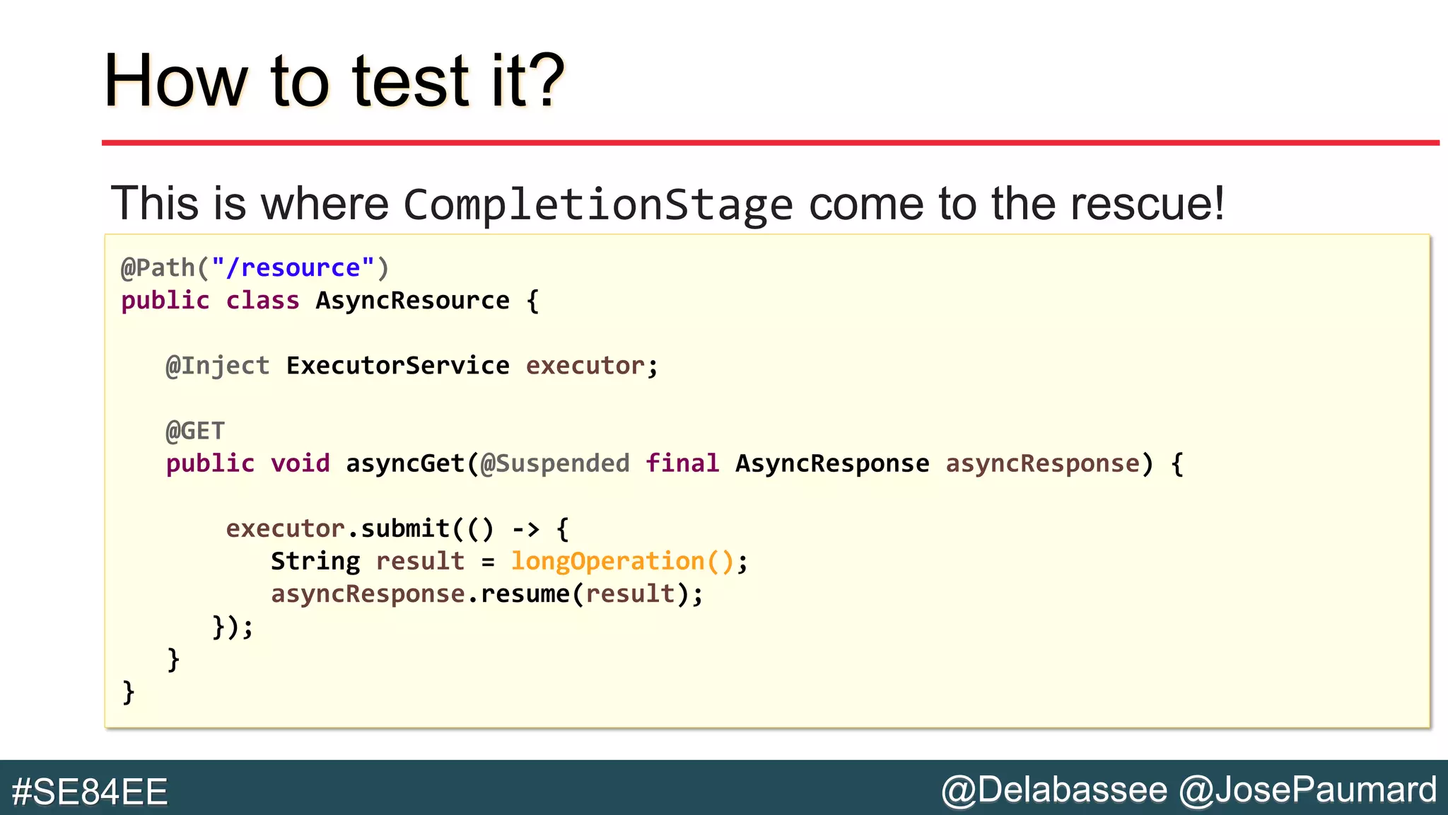 @Delabassee @JosePaumard#SE84EE
How to test it?
This is where CompletionStage come to the rescue!
@Path("/resource")
public class AsyncResource {
@Inject ExecutorService executor;
@GET
public void asyncGet(@Suspended final AsyncResponse asyncResponse) {
executor.submit(() -> {
String result = longOperation();
asyncResponse.resume(result);
});
}
}
 