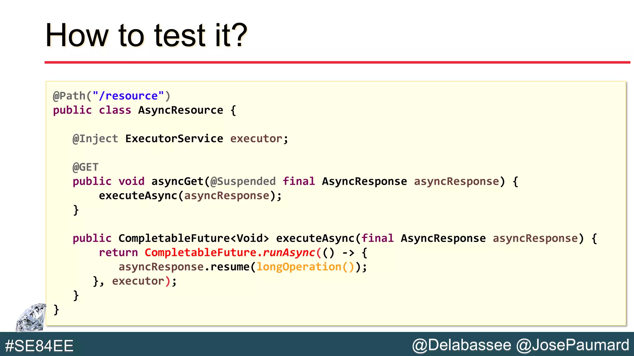 @Delabassee @JosePaumard#SE84EE
How to test it?
@Path("/resource")
public class AsyncResource {
@Inject ExecutorService executor;
@GET
public void asyncGet(@Suspended final AsyncResponse asyncResponse) {
executeAsync(asyncResponse);
}
public CompletableFuture<Void> executeAsync(final AsyncResponse asyncResponse) {
return CompletableFuture.runAsync(() -> {
asyncResponse.resume(longOperation());
}, executor);
}
}
 