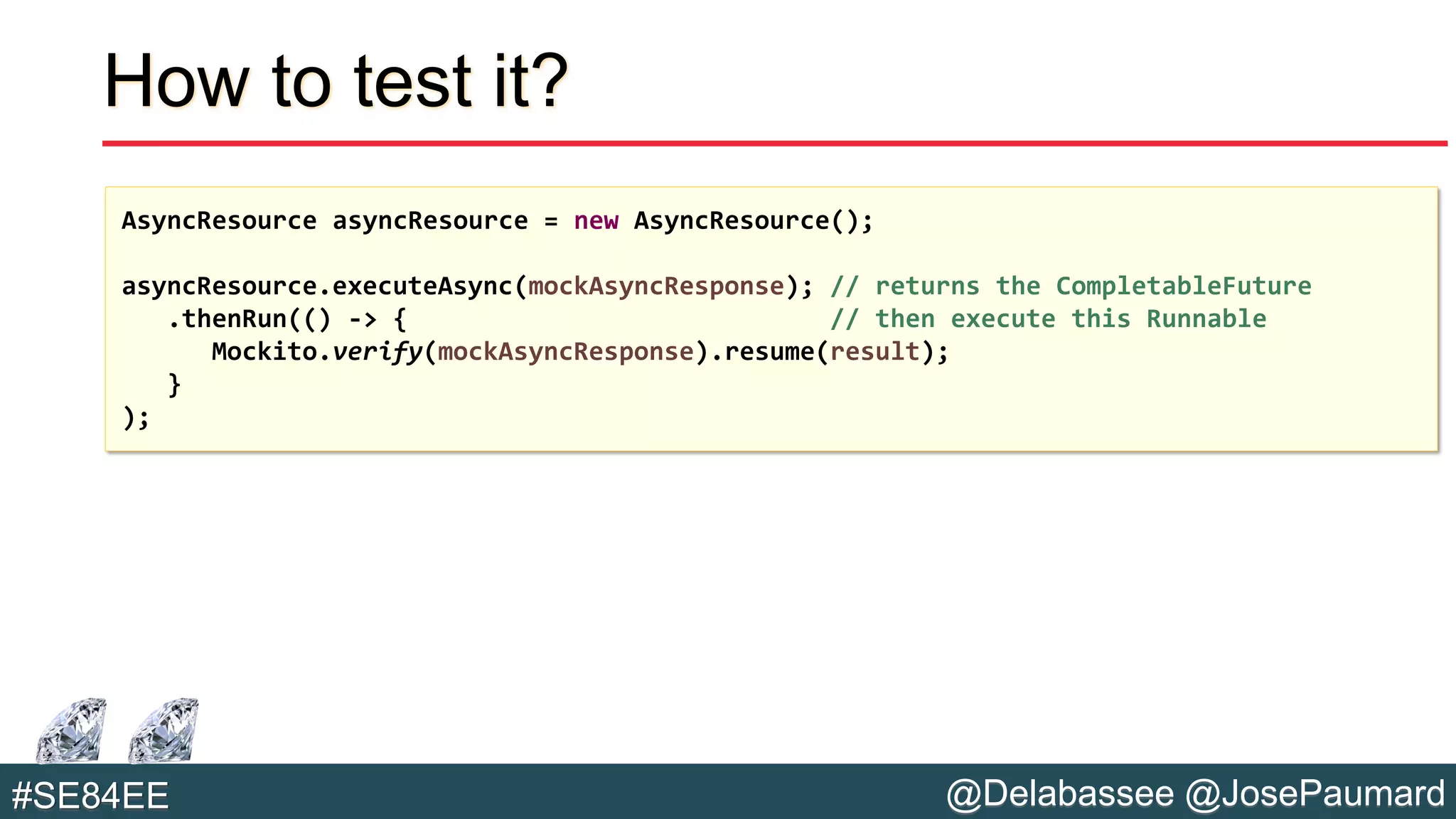 @Delabassee @JosePaumard#SE84EE
How to test it?
AsyncResource asyncResource = new AsyncResource();
asyncResource.executeAsync(mockAsyncResponse); // returns the CompletableFuture
.thenRun(() -> { // then execute this Runnable
Mockito.verify(mockAsyncResponse).resume(result);
}
);
 