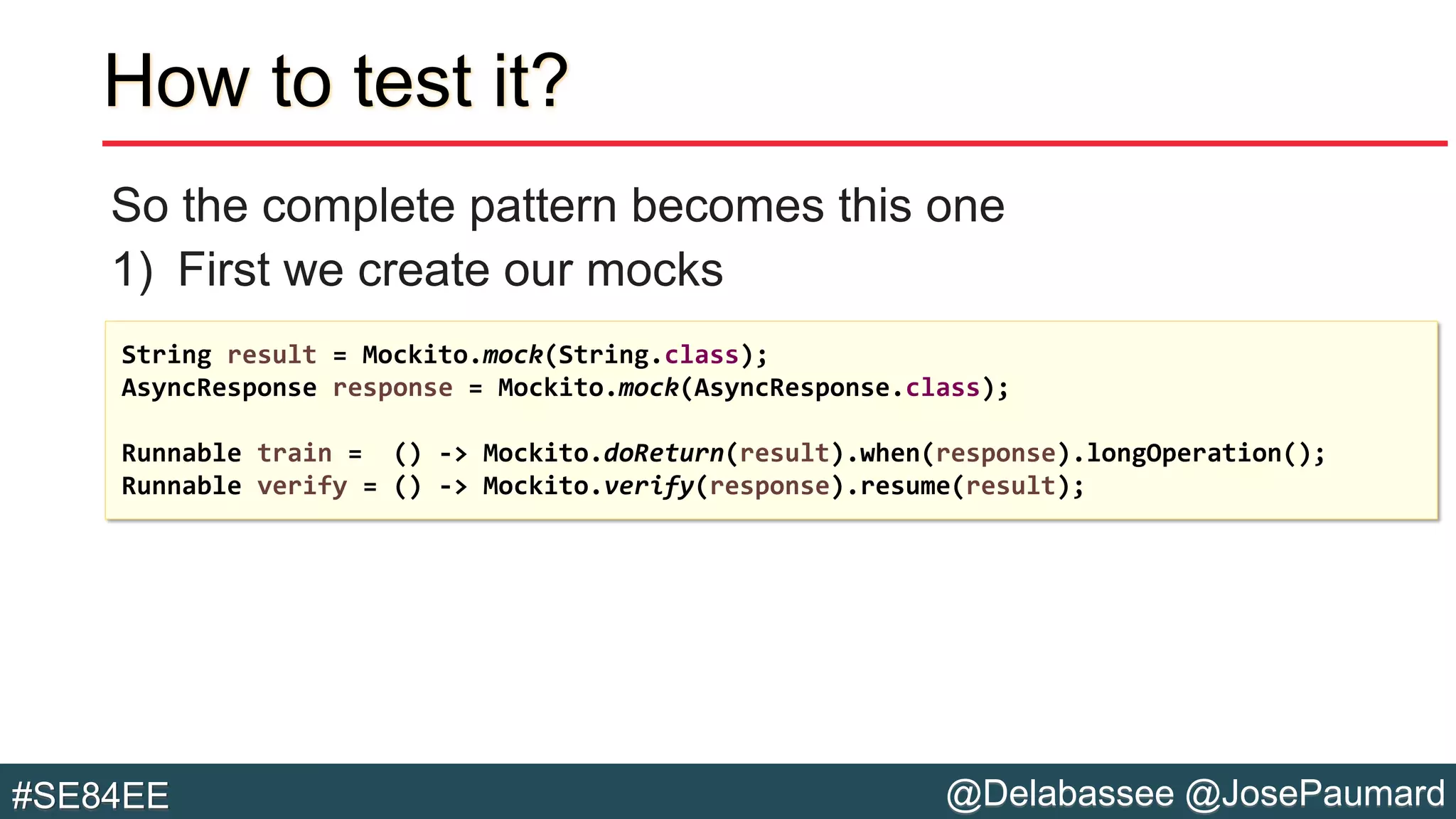@Delabassee @JosePaumard#SE84EE
How to test it?
So the complete pattern becomes this one
1) First we create our mocks
String result = Mockito.mock(String.class);
AsyncResponse response = Mockito.mock(AsyncResponse.class);
Runnable train = () -> Mockito.doReturn(result).when(response).longOperation();
Runnable verify = () -> Mockito.verify(response).resume(result);
 