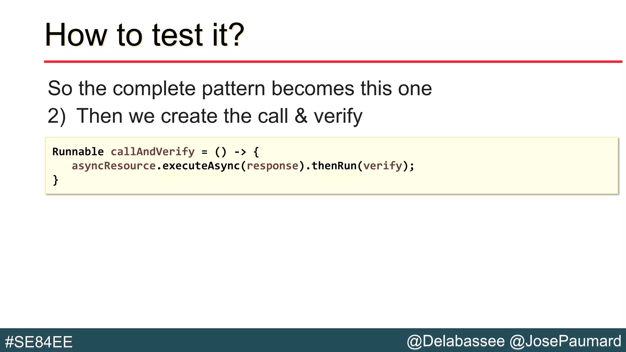 @Delabassee @JosePaumard#SE84EE
How to test it?
So the complete pattern becomes this one
2) Then we create the call & verify
Runnable callAndVerify = () -> {
asyncResource.executeAsync(response).thenRun(verify);
}
 
