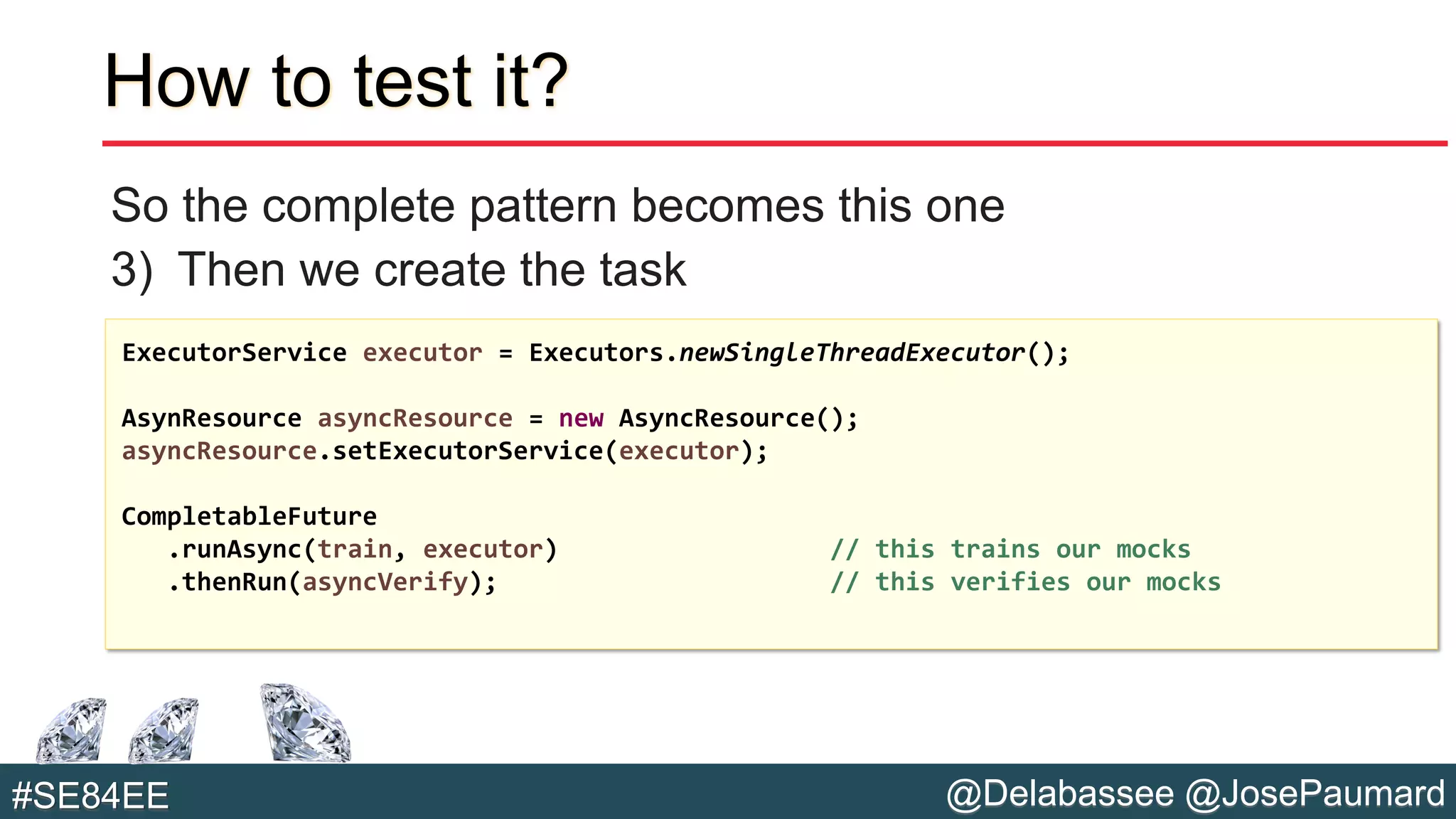@Delabassee @JosePaumard#SE84EE
How to test it?
So the complete pattern becomes this one
3) Then we create the task
ExecutorService executor = Executors.newSingleThreadExecutor();
AsynResource asyncResource = new AsyncResource();
asyncResource.setExecutorService(executor);
CompletableFuture
.runAsync(train, executor) // this trains our mocks
.thenRun(asyncVerify); // this verifies our mocks
 