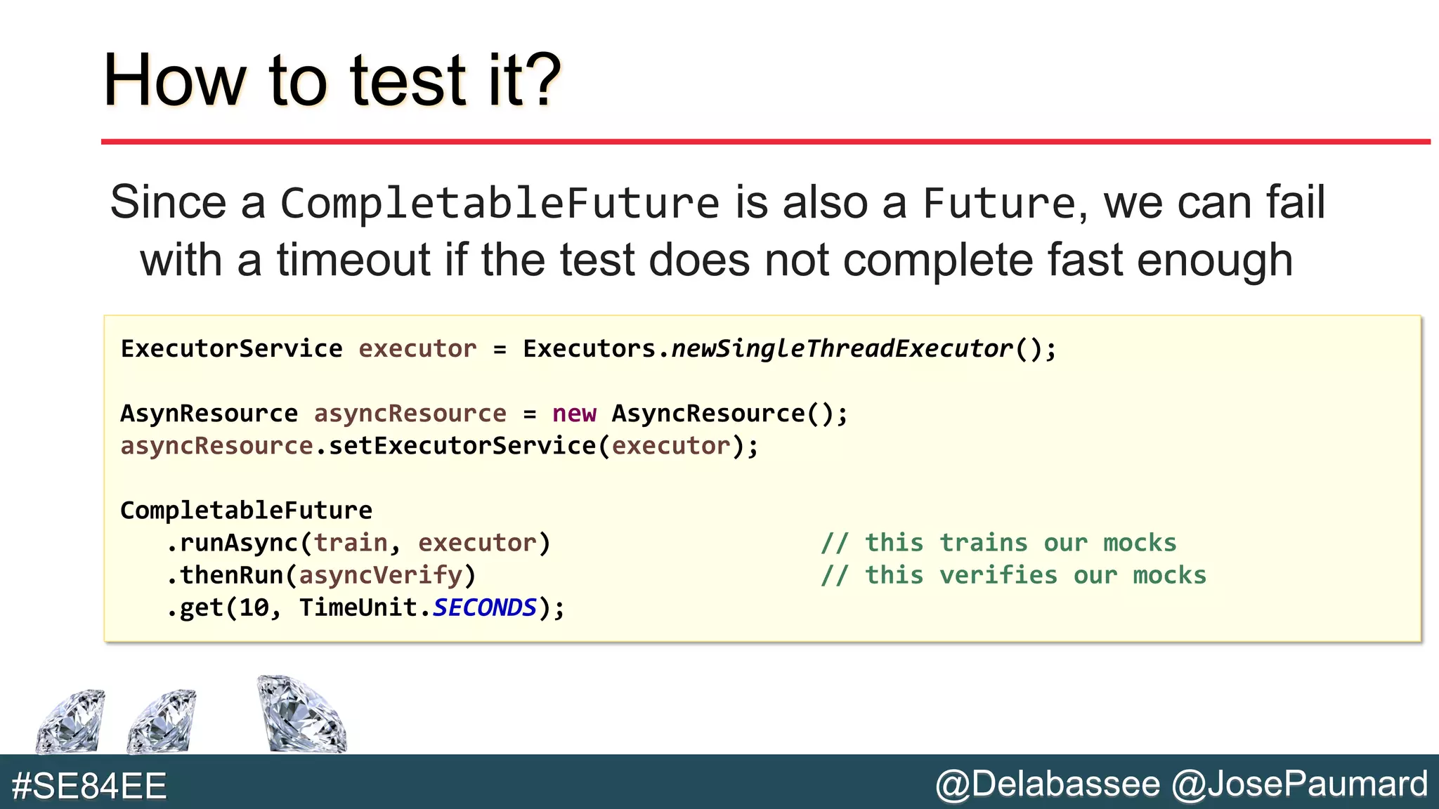 @Delabassee @JosePaumard#SE84EE
How to test it?
Since a CompletableFuture is also a Future, we can fail
with a timeout if the test does not complete fast enough
ExecutorService executor = Executors.newSingleThreadExecutor();
AsynResource asyncResource = new AsyncResource();
asyncResource.setExecutorService(executor);
CompletableFuture
.runAsync(train, executor) // this trains our mocks
.thenRun(asyncVerify) // this verifies our mocks
.get(10, TimeUnit.SECONDS);
 
