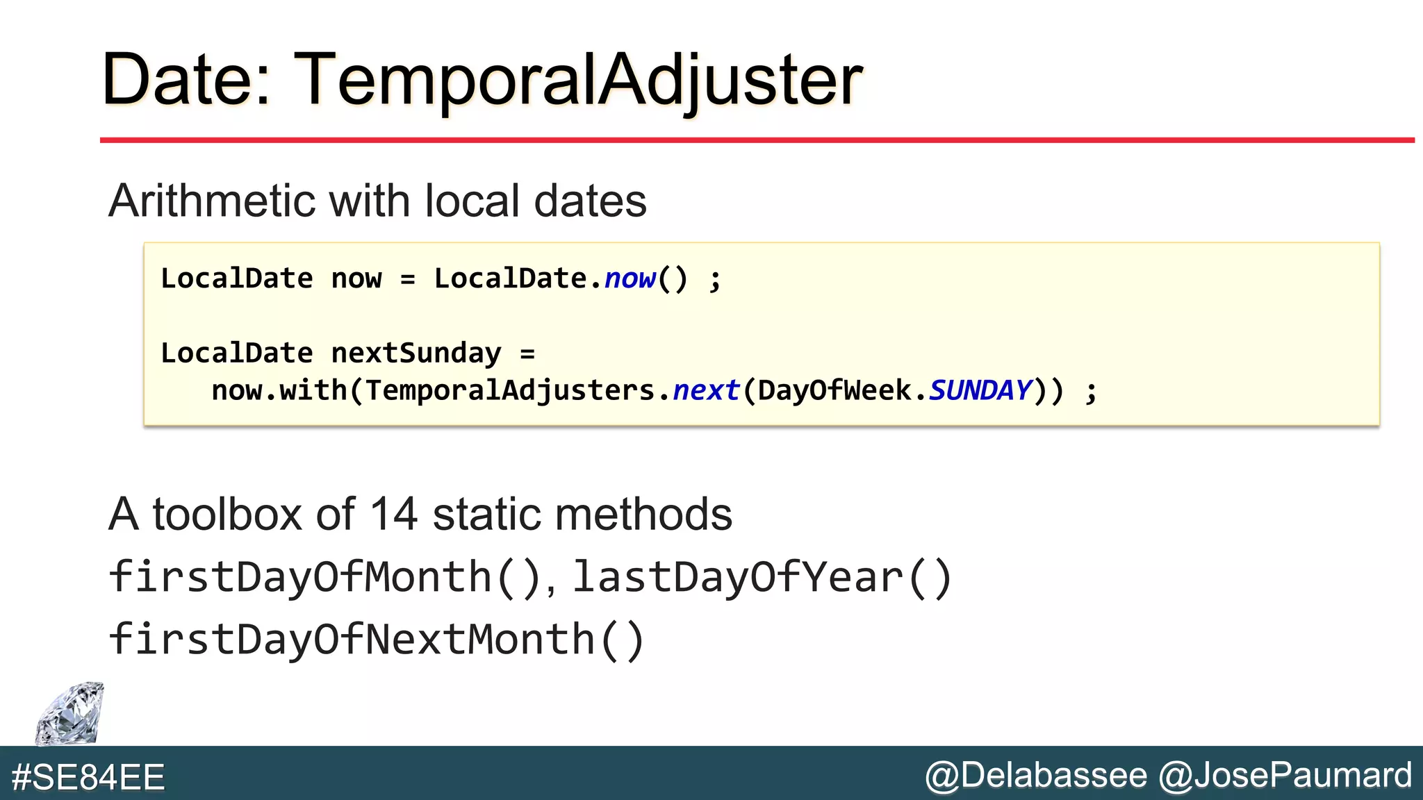 @Delabassee @JosePaumard#SE84EE
Date: TemporalAdjuster
Arithmetic with local dates
A toolbox of 14 static methods
firstDayOfMonth(), lastDayOfYear()
firstDayOfNextMonth()
LocalDate now = LocalDate.now() ;
LocalDate nextSunday =
now.with(TemporalAdjusters.next(DayOfWeek.SUNDAY)) ;
 