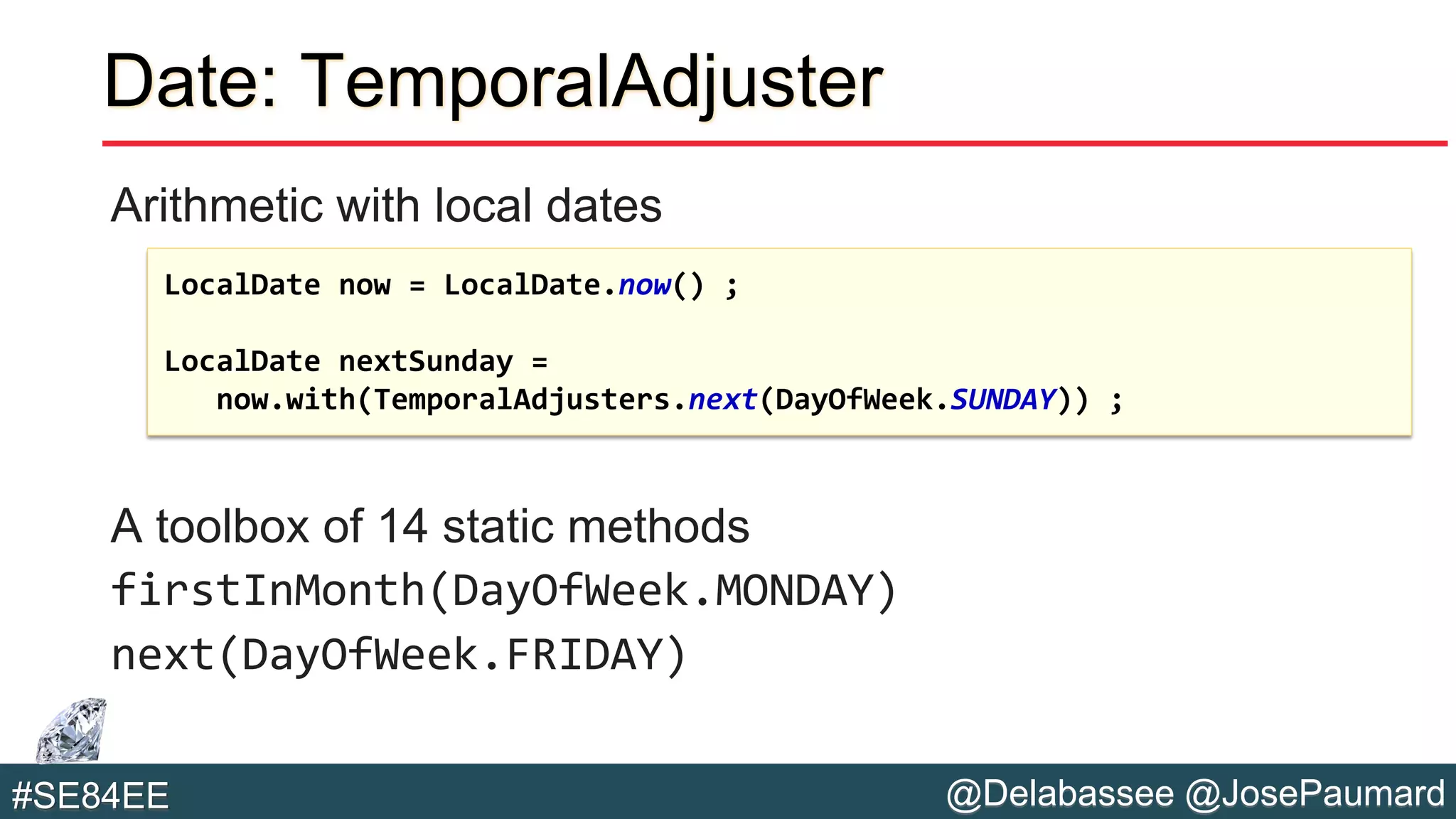 @Delabassee @JosePaumard#SE84EE
Date: TemporalAdjuster
Arithmetic with local dates
A toolbox of 14 static methods
firstInMonth(DayOfWeek.MONDAY)
next(DayOfWeek.FRIDAY)
LocalDate now = LocalDate.now() ;
LocalDate nextSunday =
now.with(TemporalAdjusters.next(DayOfWeek.SUNDAY)) ;
 