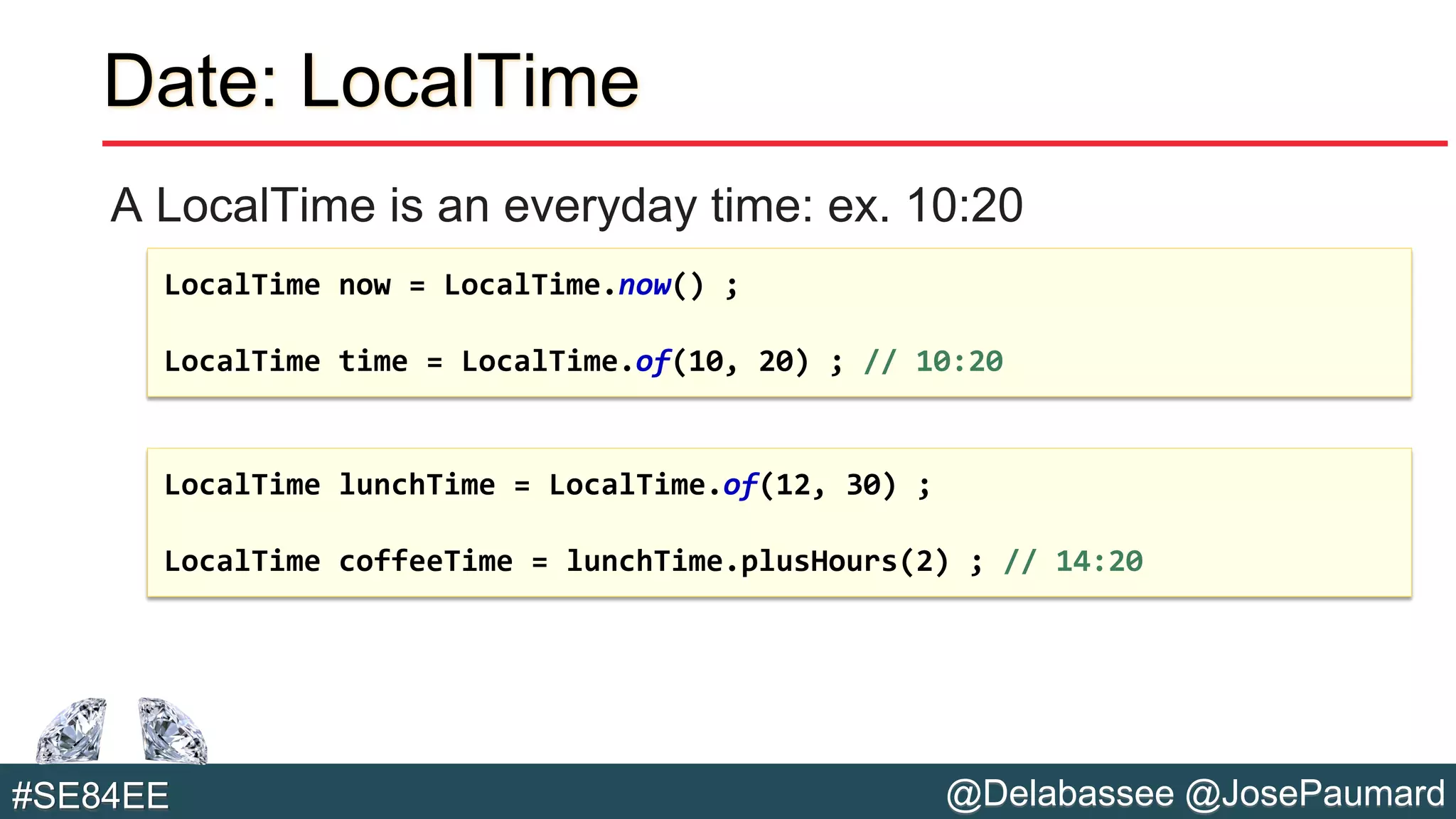 @Delabassee @JosePaumard#SE84EE
Date: LocalTime
A LocalTime is an everyday time: ex. 10:20
LocalTime now = LocalTime.now() ;
LocalTime time = LocalTime.of(10, 20) ; // 10:20
LocalTime lunchTime = LocalTime.of(12, 30) ;
LocalTime coffeeTime = lunchTime.plusHours(2) ; // 14:20
 