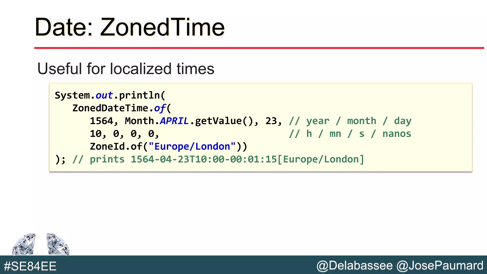 @Delabassee @JosePaumard#SE84EE
Date: ZonedTime
Useful for localized times
System.out.println(
ZonedDateTime.of(
1564, Month.APRIL.getValue(), 23, // year / month / day
10, 0, 0, 0, // h / mn / s / nanos
ZoneId.of("Europe/London"))
); // prints 1564-04-23T10:00-00:01:15[Europe/London]
 